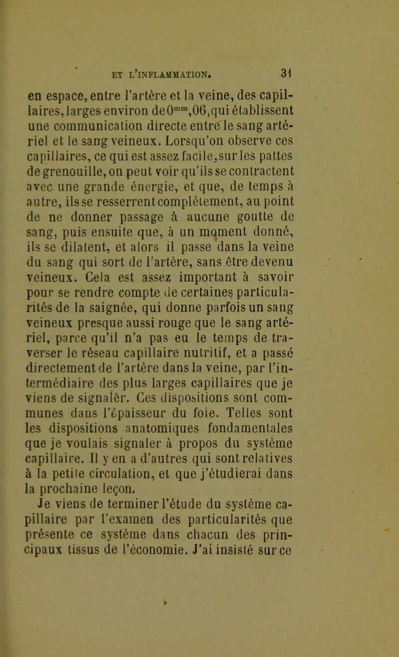 en espace, entre l’artère et la veine, des capil- laires, larges environ de0mm,06)qui établissent une communication directe entre le sang arté- riel et le sang veineux. Lorsqu’on observe ces capillaires, ce qui est assez facile,sur les pattes de grenouille, on peut voir qu’ils se contractent avec une grande énergie, et que, de temps à autre, ils se resserrent complètement, au point de ne donner passage à aucune goutte de sang, puis ensuite que, à un moment donné, ils se dilatent, et alors il passe dans la veine du sang qui sort de l’artère, sans être devenu veineux. Cela est assez important à savoir pour se rendre compte de certaines particula- rités de la saignée, qui donne parfois un sang veineux presque aussi rouge que le sang arté- riel, parce qu’il n’a pas eu le temps de tra- verser le réseau capillaire nutritif, et a passé directement de l’artère dans la veine, par l’in- termédiaire des plus larges capillaires que je viens de signaler. Ces dispositions sont com- munes dans l’épaisseur du foie. Telles sont les dispositions anatomiques fondamentales que je voulais signaler à propos du système capillaire. Il y en a d’autres qui sont relatives à la petite circulation, et que j’étudierai dans la prochaine leçon. Je viens de terminer l’étude du système ca- pillaire par l’examen des particularités que présente ce système dans chacun des prin- cipaux tissus de l’économie. J’ai insisté sur ce