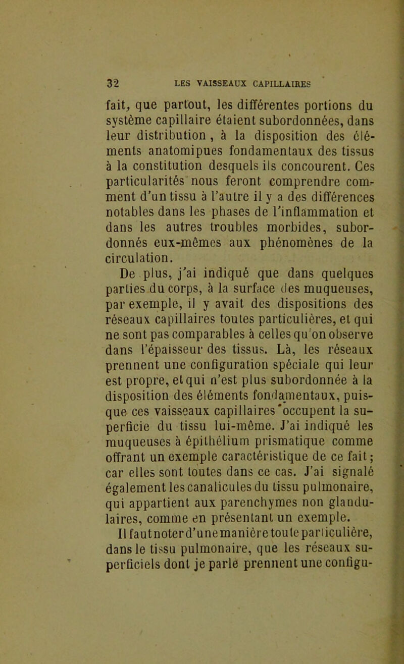 fait, que partout, les différentes portions du système capillaire étaient subordonnées, dans leur distribution, à la disposition des élé- ments anatomipues fondamentaux des tissus à la constitution desquels ils concourent. Ces particularités nous feront comprendre conn- ment d’un tissu à l’autre il y a des différences notables dans les phases de l'indammation et dans les autres troubles morbides, subor- donnés eux-mêmes aux phénomènes de la circulation. De plus, j'ai indiqué que dans quelques parties du corps, à la surface îles muqueuses, par exemple, il y avait des dispositions des réseaux capillaires toutes particulières, et qui ne sont pas comparables à celles qu on observe dans l’épaisseur des tissus. Là, les réseaux prennent une configuration spéciale qui leur est propre, et qui n’est plus subordonnée à la disposition des éléments fondamentaux, puis- que ces vaisseaux capillaires‘occupent la su- perficie du tissu lui-même. J’ai indiqué les muqueuses à épithélium prismatique comme offrant un exemple caractéristique de ce fait ; car elles sont toutes dans ce cas. J’ai signalé également les canalicules du tissu pulmonaire, qui appartient aux parenchymes non glandu- laires, comme en présentant un exemple. Il faut noter d’une manière tou te particulière, dans le tissu pulmonaire, que les réseaux su- perficiels dont je parle prennent une contigu-