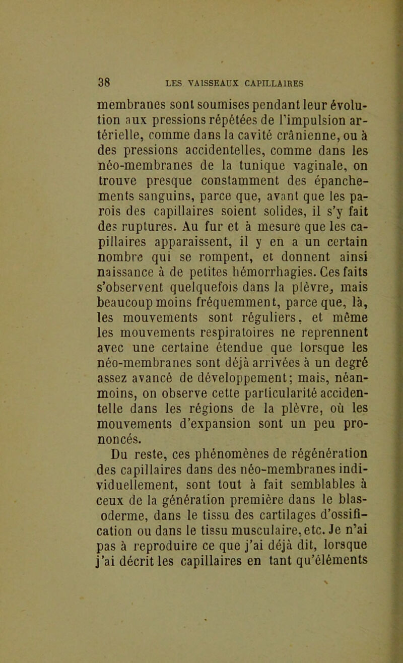 membranes sont soumises pendant leur évolu- tion aux pressions répétées de l’impulsion ar- térielle, comme dans la cavité crânienne, ou à des pressions accidentelles, comme dans les néo-membranes de la tunique vaginale, on trouve presque constamment des épanche- ments sanguins, parce que, avant que les pa- rois des capillaires soient solides, il s’y fait des ruptures. Au fur et à mesure que les ca- pillaires apparaissent, il y en a un certain nombre qui se rompent, et donnent ainsi naissance à de petites hémorrhagies. Ces faits s’observent quelquefois dans la plèvre., mais beaucoup moins fréquemment, parce que, là, les mouvements sont réguliers, et même les mouvements respiratoires ne reprennent avec une certaine étendue que lorsque les néo-membranes sont déjà arrivées à un degré assez avancé de développement; mais, néan- moins, on observe cette particularité acciden- telle dans les régions de la plèvre, où les mouvements d’expansion sont un peu pro- noncés. Du reste, ces phénomènes de régénération des capillaires dans des néo-membranes indi- viduellement, sont tout à fait semblables à ceux de la génération première dans le blas- oderme, dans le tissu des cartilages d’ossifi- cation ou dans le tissu musculaire,etc. Je n’ai pas à reproduire ce que j’ai déjà dit, lorsque j’ai décrit les capillaires en tant qu’ôléments