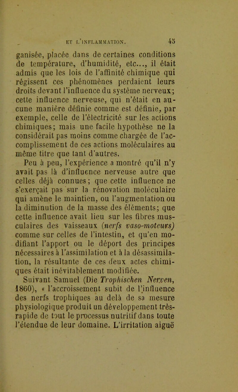 ganisée, placée dans de certaines conditions de température, d’humidité, etc..., il était admis que les lois de l’affinité chimique qui régissent ces phénomènes perdaient leurs droits devant l’inlluence du système nerveux; cette influence nerveuse, qui n’était en au- cune manière définie comme est définie, par exemple, celle de l’électricité sur les actions chimiques; mais une facile hypothèse ne la considérait pas moins comme chargée de l’ac- complissement de ces actions moléculaires au même titre que tant d’autres. Peu à peu, l’expérience a montré qu’il n’y avait pas là d’influence nerveuse autre que celles déjà connues; que cette influence ne s’exerçait pas sur la rénovation moléculaire qui amène le maintien, ou l’augmentation ou la diminution de la masse des éléments; que cette influence avait lieu sur les fibres mus- culaires des vaisseaux (nerfs vaso-moteurs) comme sur celles de l’intestin, et qu’en mo- difiant l’apport ou le déport des principes nécessaires à l’assimilation et à la désassimila- tion, la résultante de ces deux actes chimi- ques était inévitablement modifiée. Suivant Samuel (Die Trophischen Ner.ven, 1860), « l’accroissement subit de Pinfluence des nerfs trophiques au delà de sa mesure physiologique produit un développement très- rapide de tout le processus nutritif dans toute l’étendue de leur domaine. L’irritation aiguë