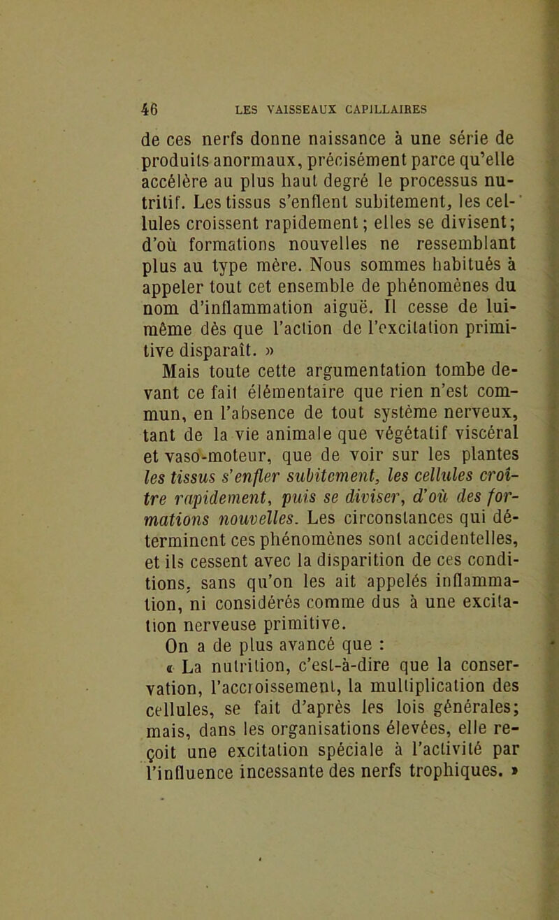 de ces nerfs donne naissance à une série de produits anormaux, précisément parce qu’elle accélère au plus haut degré le processus nu- tritif. Les tissus s’enflent subitement, les cel-‘ Iules croissent rapidement ; elles se divisent; d’où formations nouvelles ne ressemblant plus au type mère. Nous sommes habitués à appeler tout cet ensemble de phénomènes du nom d’inflammation aiguë. Il cesse de lui- même dès que l’action de l’excitation primi- tive disparaît. » Mais toute cette argumentation tombe de- vant ce fait élémentaire que rien n’est com- mun, en l’absence de tout système nerveux, tant de la vie animale que végétatif viscéral et vaso-moteur, que de voir sur les plantes les tissus s’enfler subitement, les cellules croî- tre rapidement, puis se diviser, d’où des for- mations nouvelles. Les circonstances qui dé- terminent ces phénomènes sont accidentelles, et ils cessent avec la disparition de ces condi- tions. sans qu’on les ait appelés inflamma- tion, ni considérés comme dus à une excita- tion nerveuse primitive. On a de plus avancé que : « La nutrition, c’esL-à-dire que la conser- vation, l’accroissement, la multiplication des cellules, se fait d’après les lois générales; mais, dans les organisations élevées, elle re- çoit une excitation spéciale à l’activité par l’influence incessante des nerfs trophiques. »