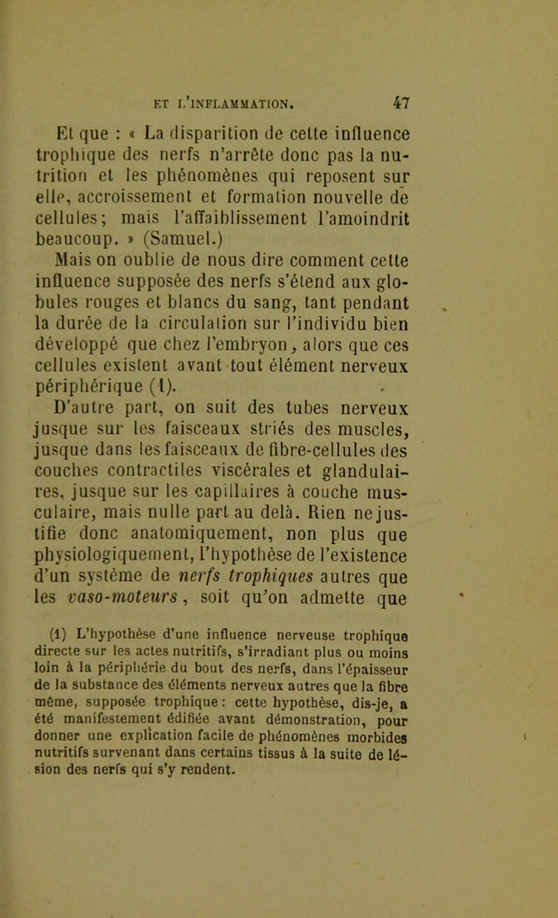 Et que : « La disparition de celte influence trophique des nerfs n’arrête donc pas la nu- trition et les phénomènes qui reposent sur elle, accroissement et formation nouvelle de cellules; mais l’affaiblissement l’amoindrit beaucoup. » (Samuel.) Mais on oublie de nous dire comment cette influence supposée des nerfs s’étend aux glo- bules rouges et blancs du sang, tant pendant la durée de la circulation sur l’individu bien développé que chez l’embryon, alors que ces cellules existent avant tout élément nerveux périphérique (l). D’autre part, on suit des tubes nerveux jusque sur les faisceaux striés des muscles, jusque dans les faisceaux de flbre-cellules des couches contractiles viscérales et glandulai- res, jusque sur les capillaires à couche mus- culaire, mais nulle part au delà. Rien ne jus- tifie donc anatomiquement, non plus que physiologiquement, l’hypothèse de l’existence d’un système de nerfs trophiques autres que les vaso-moteurs, soit qu’on admette que (1) L’hypothèse d’une influence nerveuse trophique directe sur les actes nutritifs, s’irradiant plus ou moins loin à la périphérie du bout des nerfs, dans l’épaisseur de la substance des éléments nerveux autres que la fibre môme, supposée trophique : cette hypothèse, dis-je, a été manifestement édifiée avant démonstration, pour donner une explication facile de phénomènes morbides nutritifs survenant dans certains tissus à la suite de lé- sion des nerfs qui s’y rendent.