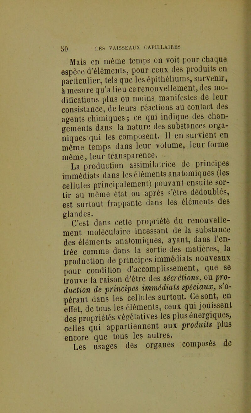 Mais en même temps on voit pour chaque espèce d’éléments, pour ceux des produits en particulier, tels que les épithéliums, survenir, à mesure qu’a lieu ce renouvellement, des mo- difications plus ou moins manifestes de leur consistance, de leurs réactions au contact des agents chimiques; ce qui indique des chan- gements dans la nature des substances orga- niques qui les composent. Il en survient en même temps dans leur volume, leur forme même, leur transparence. La production assimilatrice de principes immédiats dans les éléments anatomiques (les cellules principalement) pouvant ensuite sor- tir au même état ou après s’être dédoublés, est surtout frappante dans les éléments des glandes. C’est dans cette propriété du renouvelle- ment moléculaire incessant de la substance des éléments anatomiques, ayant, dans 1 en- trée comme dans la sortie des matières, la production de principes immédiats nouveaux pour condition d’accomplissement, que se trouve la raison d5être des sécrétions, ou pi o- duction de principes immédiats spéciaux, s o- pérant dans les cellules surtout. Ce sont, en effet de tous les éléments, ceux qui jouissent des propriétés végétatives les plus énergiques, celles qui appartiennent aux produits plus encore que tous les autres. Les usages des organes composés de