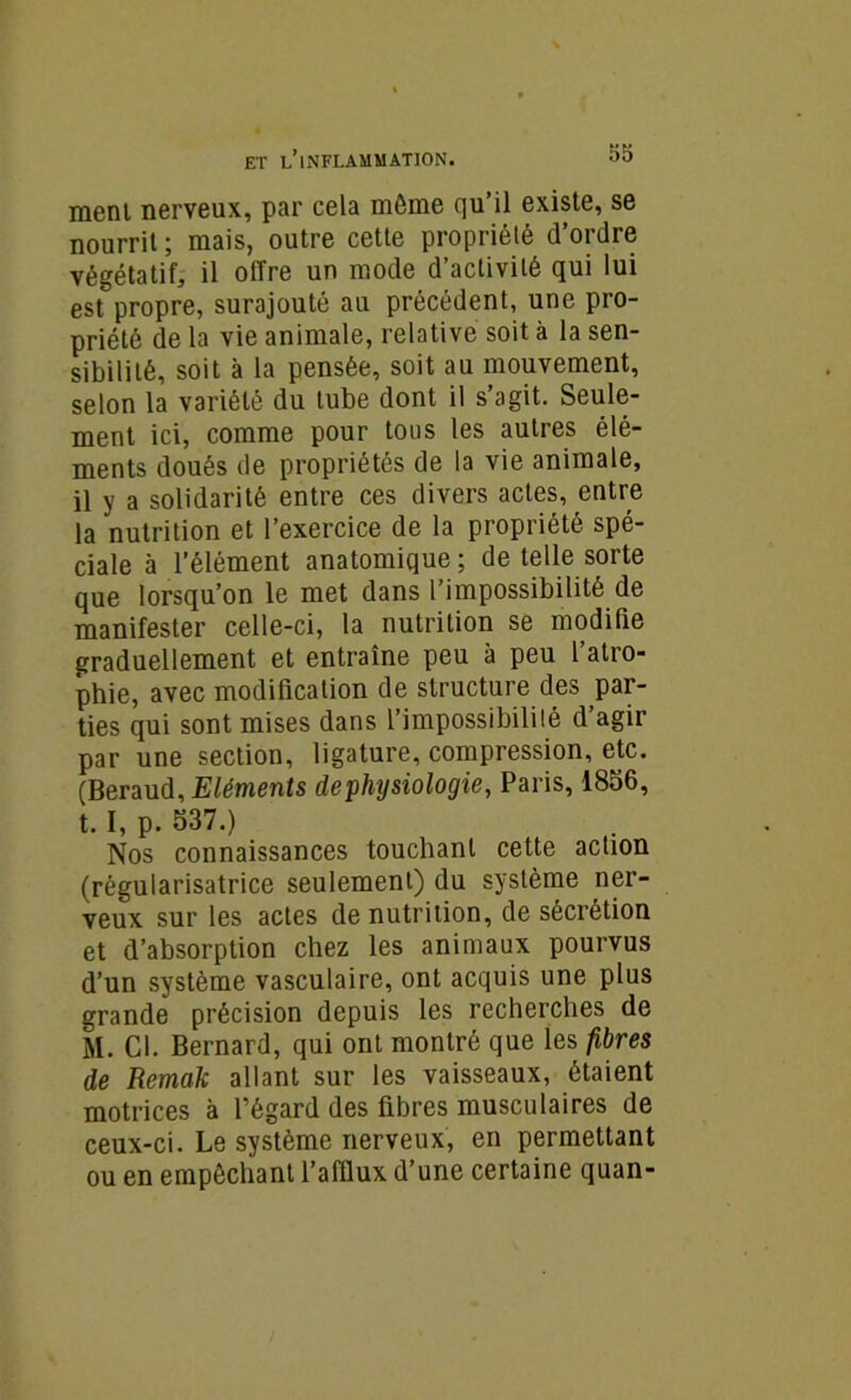 menl nerveux, par cela môme qu’il existe, se nourrit ; mais, outre cette propriété d’ordre végétatif, il offre un mode d’activité qui lui est propre, surajouté au précédent, une pro- priété de la vie animale, relative soit à la sen- sibilité, soit à la pensée, soit au mouvement, selon la variété du tube dont il s’agit. Seule- ment ici, comme pour tous les autres élé- ments doués de propriétés de la vie animale, il y a solidarité entre ces divers actes, entre la nutrition et l’exercice de la propriété spé- ciale à l’élément anatomique ; de telle sorte que lorsqu’on le met dans l’impossibilité de manifester celle-ci, la nutrition se modifie graduellement et entraîne peu à peu l’atro- phie, avec modification de structure des par- ties qui sont mises dans l’impossibilité d’agir par une section, ligature, compression, etc. (Béraud, Eléments de physiologie, Paris, 1856, t. I, p. 537.) Nos connaissances touchant cette action (régularisatrice seulement) du système ner- veux sur les actes de nutrition, de sécrétion et d’absorption chez les animaux pourvus d’un système vasculaire, ont acquis une plus grande précision depuis les recherches de M. Cl. Bernard, qui ont montré que les fibres de Remak allant sur les vaisseaux, étaient motrices à l’égard des fibres musculaires de ceux-ci. Le système nerveux, en permettant ou en empêchant l’afflux d’une certaine quan-