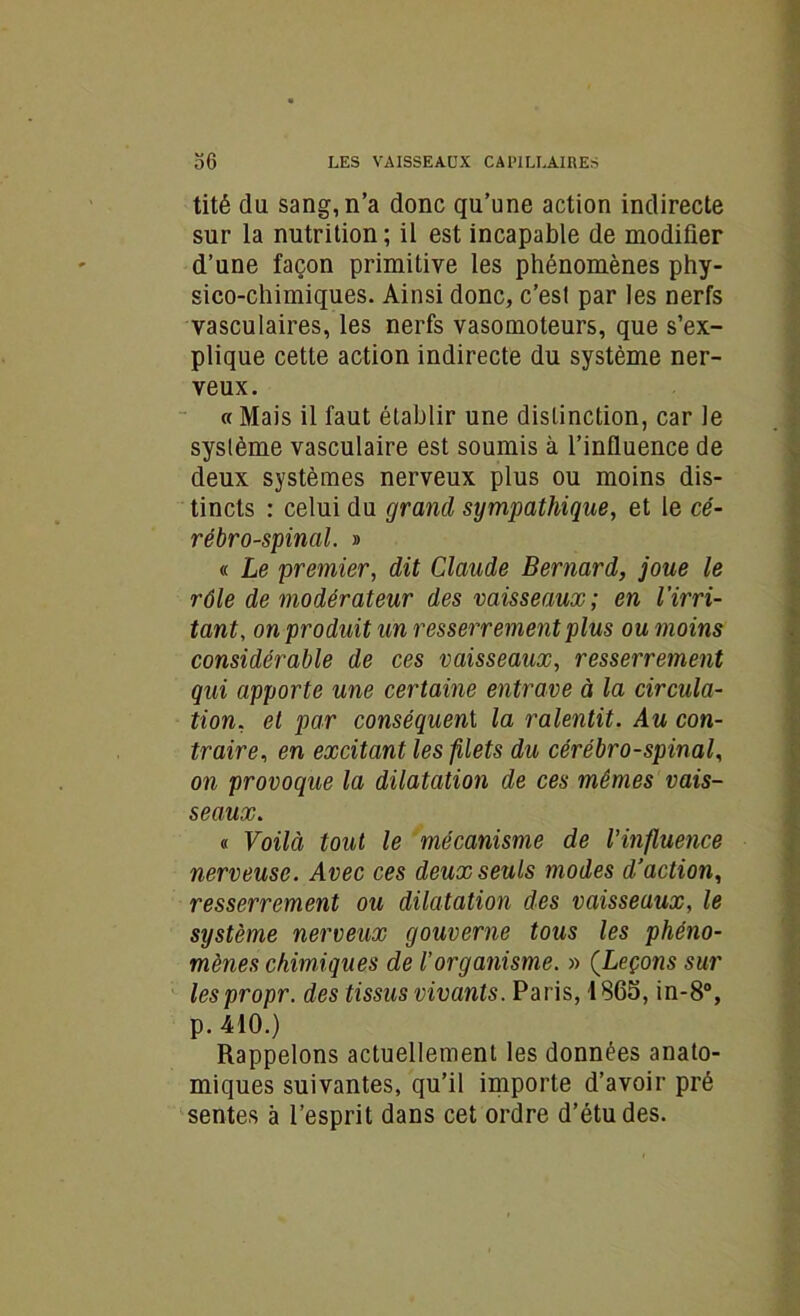 tité du sang, n’a donc qu’une action indirecte sur la nutrition; il est incapable de modifier d’une façon primitive les phénomènes phy- sico-chimiques. Ainsi donc, c’est par les nerfs vasculaires, les nerfs vasomoteurs, que s’ex- plique cette action indirecte du système ner- veux. « Mais il faut établir une distinction, car le système vasculaire est soumis à l’influence de deux systèmes nerveux plus ou moins dis- tincts : celui du grand sympathique, et le cé- rébro-spinal. » « Le premier, dit Claude Bernard, joue le rôle de modérateur des vaisseaux; en l'irri- tant, on produit un resserrement plus ou moins considérable de ces vaisseaux, resserrement qui apporte une certaine entrave à la circula- tion, et par conséquent, la ralentit. Au con- traire, en excitant les filets du cérébro-spinal, on provoque la dilatation de ces mêmes vais- seaux. « Voilà tout le mécanisme de l’influence nerveuse. Avec ces deux seuls modes d'action, resserrement ou dilatation des vaisseaux, le système nerveux gouverne tous les phéno- mènes chimiques de l’organisme. » (Leçons sur lespropr. des tissus vivants. Paris, 1865, in-8°, p. 410.) Rappelons actuellement les données anato- miques suivantes, qu’il importe d’avoir pré sentes à l’esprit dans cet ordre d’études.