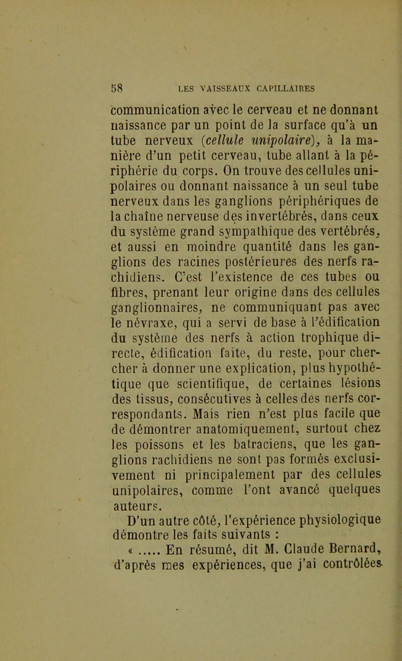 communication avec le cerveau et ne donnant naissance par un point de la surface qu’à un tube nerveux (cellule unipolaire), à la ma- nière d’un petit cerveau, tube allant à la pé- riphérie du corps. On trouve des cellules uni- polaires ou donnant naissance à un seul tube nerveux dans les ganglions périphériques de la chaîne nerveuse des invertébrés, dans ceux du système grand sympathique des vertébrés,, et aussi en moindre quantité dans les gan- glions des racines postérieures des nerfs ra- chidiens. C’est l’existence de ces tubes ou fibres, prenant leur origine dans des cellules ganglionnaires, ne communiquant pas avec le névraxe, qui a servi de base à l’édification du système des nerfs à action trophique di- recte, édification faite, du reste, pour cher- cher à donner une explication, plus hypothé- tique que scientifique, de certaines lésions des tissus, consécutives à celles des nerfs cor- respondants. Mais rien n’est plus facile que de démontrer anatomiquement, surtout chez les poissons et les batraciens, que les gan- glions rachidiens ne sont pas formés exclusi- vement ni principalement par des cellules unipolaires, comme l’ont avancé quelques auteurs. D’un autre côté, l’expérience physiologique démontre les faits suivants : « En résumé, dit M. Claude Bernard, d’après mes expériences, que j’ai contrôlées