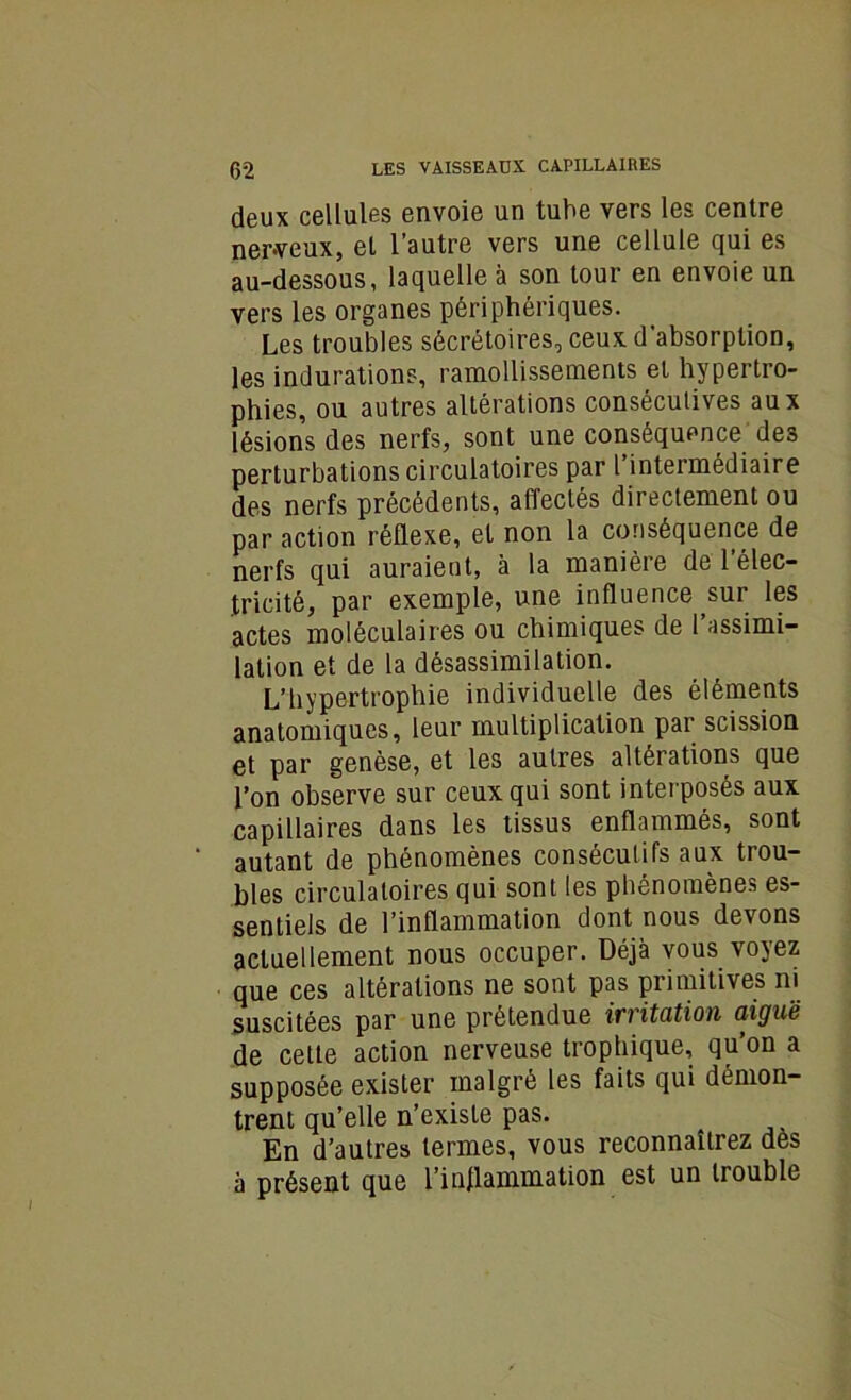 deux cellules envoie un tube vers les centre nerveux, et l’autre vers une cellule qui es au-dessous, laquelle à son tour en envoie un vers les organes périphériques. Les troubles sécrétoires, ceux d'absorption, les indurations, ramollissements et hypertro- phies, ou autres altérations consécutives aux lésions des nerfs, sont une conséquence des perturbations circulatoires par l’intermédiaire des nerfs précédents, affectés dii ectement ou par action réflexe, et non la conséquence de nerfs qui auraient, à la manière de l’élec- tricité, par exemple, une influence sur les actes moléculaires ou chimiques de l’assimi- lation et de la désassimilation. L’hypertrophie individuelle des éléments anatomiques, leur multiplication par scission et par genèse, et les autres altérations que l’on observe sur ceux qui sont interposés aux capillaires dans les tissus enflammés, sont autant de phénomènes consécutifs aux trou- bles circulatoires qui sont les phénomènes es- sentiels de l’inflammation dont nous devons actuellement nous occuper. Déjà vous voyez que ces altérations ne sont pas primitives ni suscitées par une prétendue irritation aiguë de cette action nerveuse trophique, qu’on a supposée exister malgré les faits qui démon- trent qu’elle n’existe pas. En d’autres termes, vous reconnaîtrez dès à présent que l’inflammation est un trouble