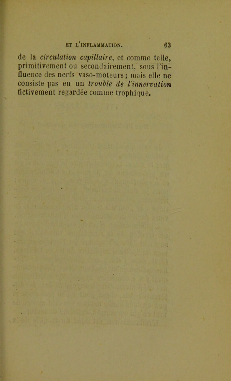 de la circulation capillaire, et comme telle, primitivement ou secondairement, sous l’in- fluence des nerfs vaso-moteurs; mais elle ne consiste pas en un trouble de l'innervation fictivement regardée comme trophique.