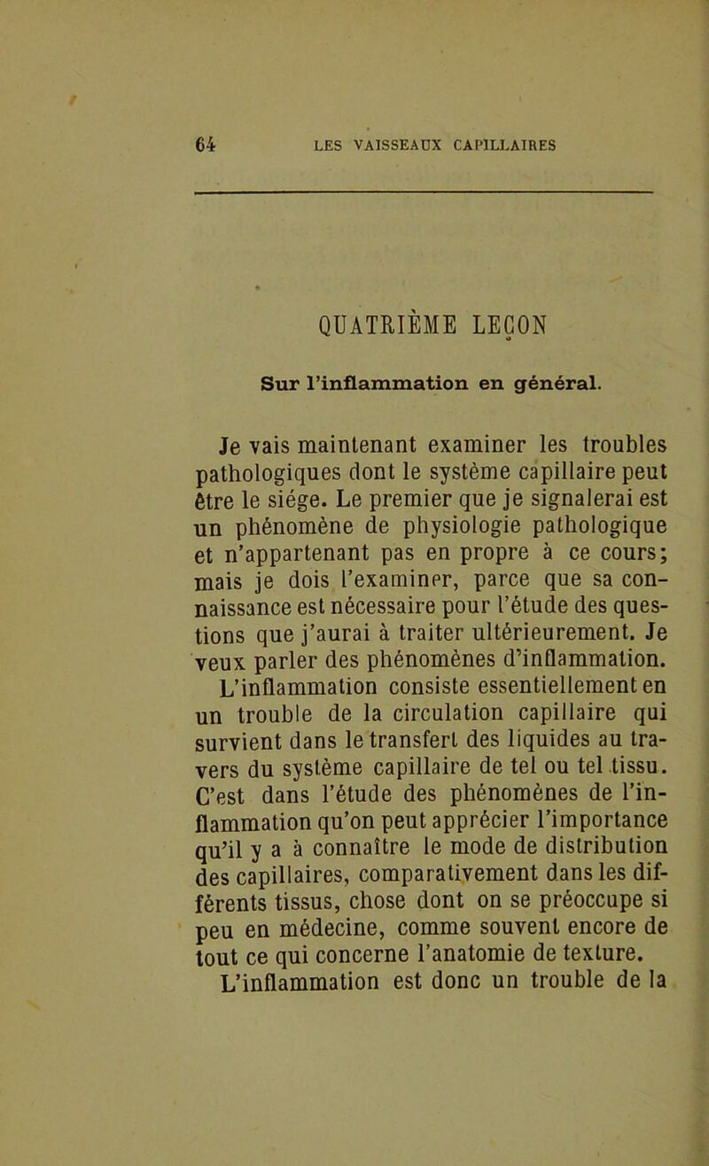 QUATRIÈME LEÇON Sur l’inflammation en général. Je vais maintenant examiner les troubles pathologiques dont le système capillaire peut être le siège. Le premier que je signalerai est un phénomène de physiologie pathologique et n’appartenant pas en propre à ce cours; mais je dois l’examinpr, parce que sa con- naissance est nécessaire pour l’étude des ques- tions que j’aurai à traiter ultérieurement. Je veux parler des phénomènes d’inflammation. L’inflammation consiste essentiellement en un trouble de la circulation capillaire qui survient dans le transfert des liquides au tra- vers du système capillaire de tel ou tel tissu. C’est dans l’étude des phénomènes de l’in- flammation qu’on peut apprécier l’importance qu’il y a à connaître le mode de distribution des capillaires, comparativement dans les dif- férents tissus, chose dont on se préoccupe si peu en médecine, comme souvent encore de tout ce qui concerne l’anatomie de texture. L’inflammation est donc un trouble de la