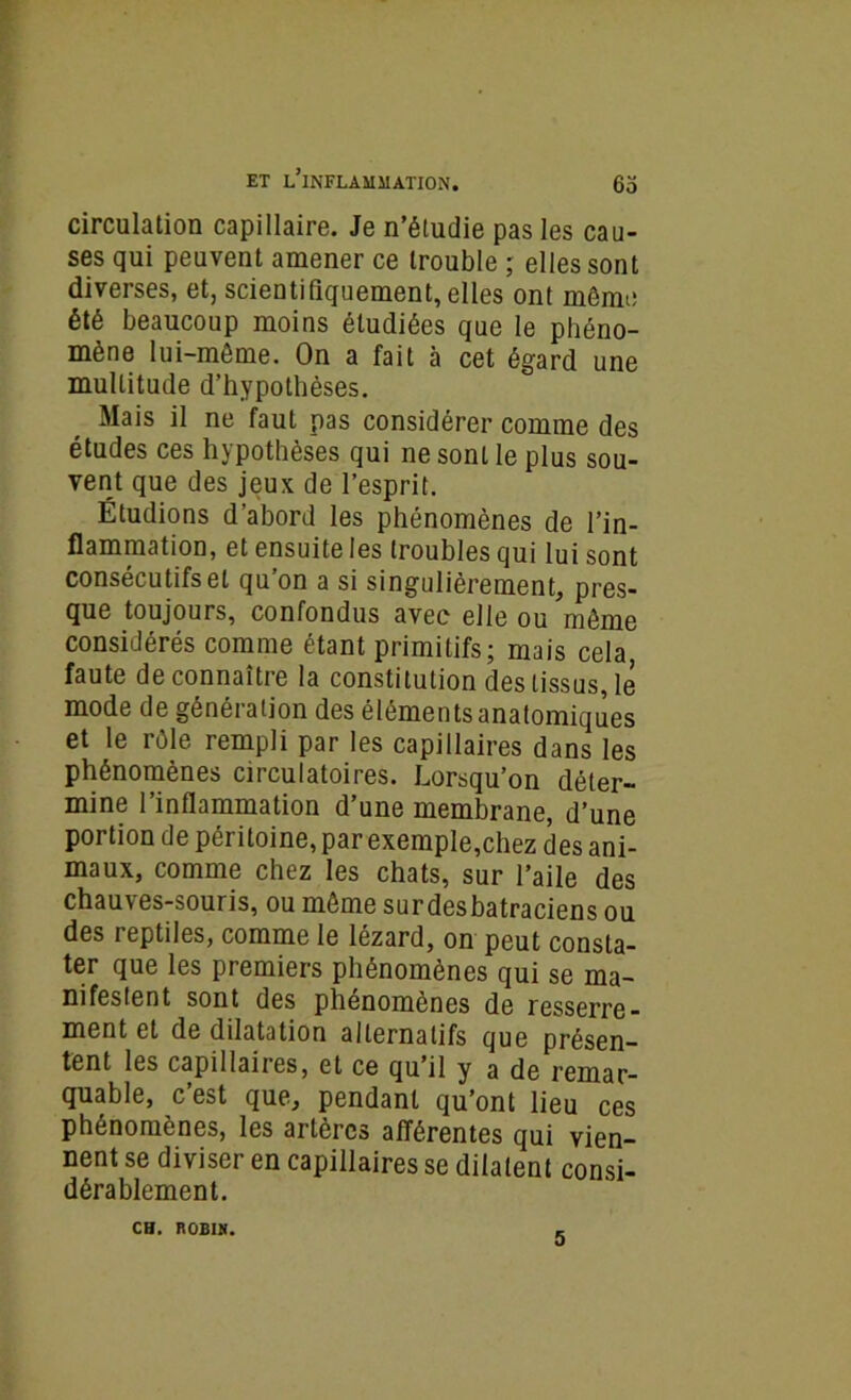 circulation capillaire. Je n’étudie pas les cau- ses qui peuvent amener ce trouble ; elles sont diverses, et, scientifiquement, elles ont même été beaucoup moins étudiées que le phéno- mène lui-même. On a fait à cet égard une multitude d’hypothèses. Mais il ne faut pas considérer comme des études ces hypothèses qui ne sont le plus sou- vent que des jeux de l’esprit. Étudions d’abord les phénomènes de l’in- flammation, et ensuite les troubles qui lui sont consécutifs et qu on a si singulièrement, pres- que toujours, confondus avec elle ou même considérés comme étant primitifs; mais cela faute de connaître la constitution des tissus, le mode de génération des éléments anatomiques et le rôle rempli par les capillaires dans les phénomènes circulatoires. Lorsqu’on déter- mine l’inflammation d’une membrane, d’une portion de péritoine, par exemple,chez des ani- maux, comme chez les chats, sur l’aile des chauves-souris, ou même surdesbatraciens ou des reptiles, comme le lézard, on peut consta- ter que les premiers phénomènes qui se ma- nifestent sont des phénomènes de resserre- ment et de dilatation alternatifs que présen- tent les capillaires, et ce qu’il y a de remar- quable, c’est que, pendant qu’ont lieu ces phénomènes, les artères afférentes qui vien- nent se diviser en capillaires se dilatent consi- dérablement. CH. ROBIN. 5