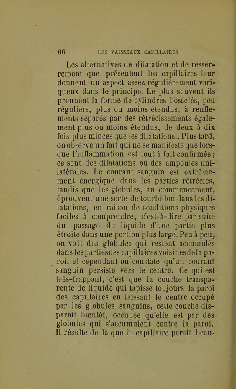 Les alternatives de dilatation et de resser- rement que présentent les capillaires leur donnent un aspect assez régulièrement vari- queux dans le principe. Le plus souvent ils prennent la forme de cylindres bosselés, peu réguliers, plus ou moins étendus, à renfle- ments séparés par des rétrécissements égale- ment plus ou moins étendus, de deux à dix fois plus minces que les dilatations.. Plus tard, on observe un fait qui ne se manifeste que lors- que l'inflammation est tout à fait confirmée ; ce sont des dilatations ou des ampoules uni- latérales. Le courant sanguin est extrême- ment énergique dans les parties rétrécies, tandis que les globules, au commencement, éprouvent une sorte de tourbillon dans les di- latations, en raison de conditions physiques faciles à comprendre, c’est-à-dire par suite du passage du liquide d’une partie plus étroite dans une portion plus large. Peu à peu, on voit des globules qui restent accumulés dans lespartiesdes capillairesvoisinesdela pa- roi, et cependant on constate qu’un courant sanguin persiste vers le centre. Ce qui est très-frappant, c’est que la couche transpa- rente de liquide qui tapisse toujours la paroi des capillaires en laissant le centre occupé par les globules sanguins, cette couche dis- paraît bientôt, occupée qu’elle est par des globules qui s’accumulent contre la paroi. Il résulte de là que le capillaire paraît beau-