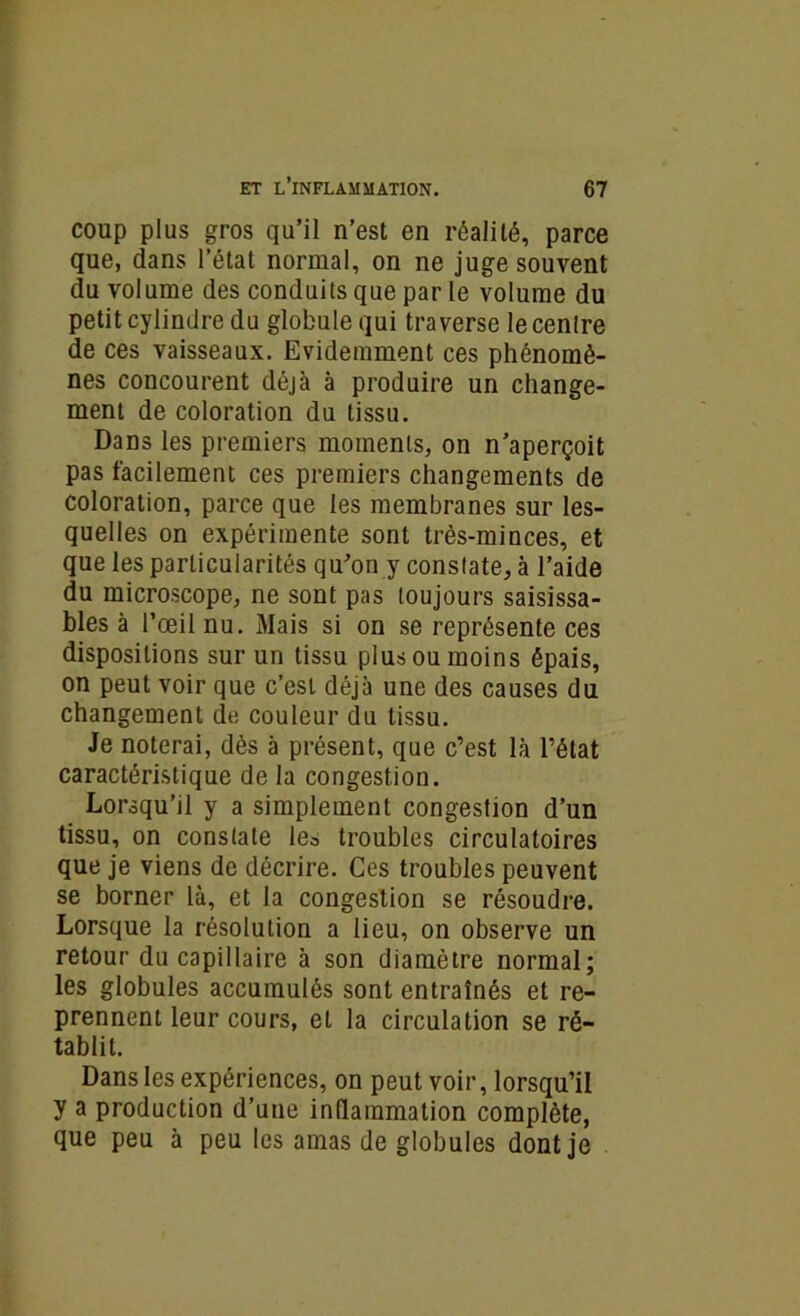 coup plus gros qu’il n’est en réalité, parce que, dans l’état normal, on ne juge souvent du volume des conduits que par le volume du petit cylindre du globule qui traverse le cenlre de ces vaisseaux. Evidemment ces phénomè- nes concourent déjà à produire un change- ment de coloration du tissu. Dans les premiers moments, on n’aperçoit pas facilement ces premiers changements de coloration, parce que les membranes sur les- quelles on expérimente sont très-minces, et que les particularités qu’on y constate, à l’aide du microscope, ne sont pas toujours saisissa- bles à l’œil nu. Mais si on se représente ces dispositions sur un tissu plus ou moins épais, on peut voir que c’est déjà une des causes du changement de couleur du tissu. Je noterai, dès à présent, que c’est là l’état caractéristique de la congestion. Lorsqu’il y a simplement congestion d’un tissu, on constate lea troubles circulatoires que je viens de décrire. Ces troubles peuvent se borner là, et la congestion se résoudre. Lorsque la résolution a lieu, on observe un retour du capillaire à son diamètre normal; les globules accumulés sont entraînés et re- prennent leur cours, et la circulation se ré- tablit. Dans les expériences, on peut voir, lorsqu’il y a production d’une inflammation complète, que peu à peu les amas de globules dont je