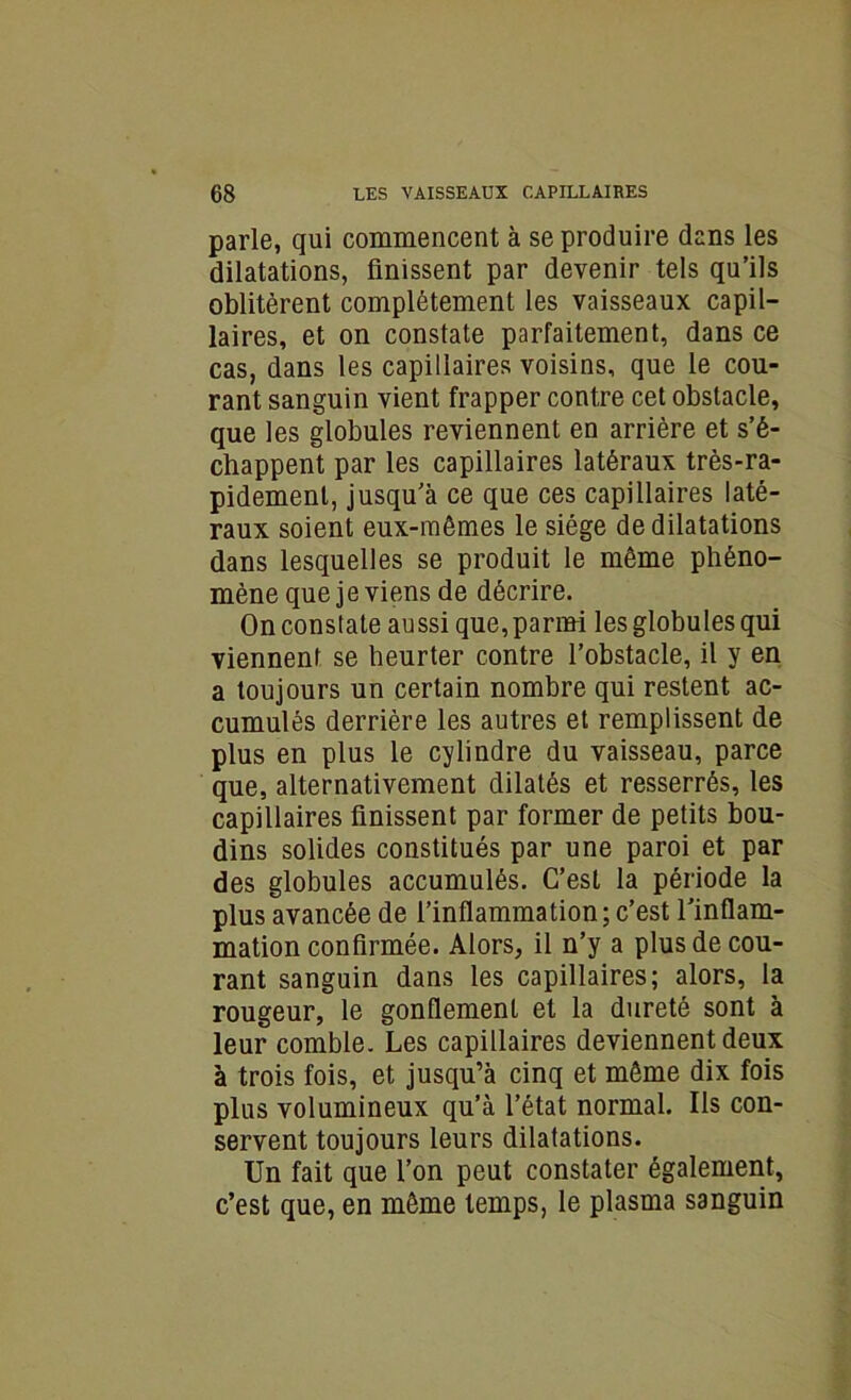 parle, qui commencent à se produire dans les dilatations, finissent par devenir tels qu’ils oblitèrent complètement les vaisseaux capil- laires, et on constate parfaitement, dans ce cas, dans les capillaires voisins, que le cou- rant sanguin vient frapper contre cet obstacle, que les globules reviennent en arrière et s’é- chappent par les capillaires latéraux très-ra- pidement, jusqu’à ce que ces capillaires laté- raux soient eux-mêmes le siège de dilatations dans lesquelles se produit le même phéno- mène que je viens de décrire. On constate aussi que, parmi les globules qui viennent se heurter contre l’obstacle, il y en a toujours un certain nombre qui restent ac- cumulés derrière les autres et remplissent de plus en plus le cylindre du vaisseau, parce que, alternativement dilatés et resserrés, les capillaires finissent par former de petits bou- dins solides constitués par une paroi et par des globules accumulés. C’est la période la plus avancée de l’inflammation; c’est l’inflam- mation confirmée. Alors, il n’y a plus de cou- rant sanguin dans les capillaires; alors, la rougeur, le gonflement et la dureté sont à leur comble. Les capillaires deviennent deux à trois fois, et jusqu’à cinq et même dix fois plus volumineux qu’à l’état normal. Ils con- servent toujours leurs dilatations. Un fait que l’on peut constater également, c’est que, en même temps, le plasma sanguin