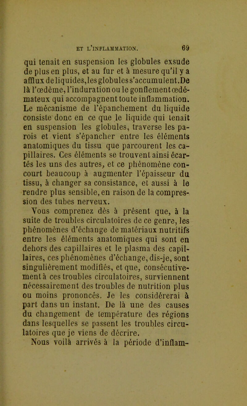 qui tenait en suspension les globules exsude de plus en plus, et au fur et à mesure qu’il y a afflux deliquides,les globules s’accumulent.De là l’oedème, l’induration ou le gonflement œdé- mateux qui accompagnent toute inflammation. Le mécanisme de l’épanchement du liquide consiste donc en ce que le liquide qui tenait en suspension les globules, traverse les pa- rois et vient s’épancher entre les éléments anatomiques du tissu que parcourent les ca- pillaires. Ces éléments se trouvent ainsi écar- tés les uns des autres, et ce phénomène con- court beaucoup à augmenter l’épaisseur du tissu, à changer sa consistance, et aussi à le rendre plus sensible, en raison de la compres- sion des tubes nerveux. Vous comprenez dès à présent que, à la suite de troubles circulatoires de ce genre, les phénomènes d’échange de matériaux nutritifs entre les éléments anatomiques qui sont en dehors des capillaires et le plasma des capil- laires, ces phénomènes d’échange, dis-je, sont singulièrement modifiés, et que, consécutive- ment à ces troubles circulatoires, surviennent nécessairement des troubles de nutrition plus ou moins prononcés. Je les considérerai à part dans un instant. De là une des causes du changement de température des régions dans lesquelles se passent les troubles circu- latoires que je viens de décrire. Nous voilà arrivés à la période d’inflam-