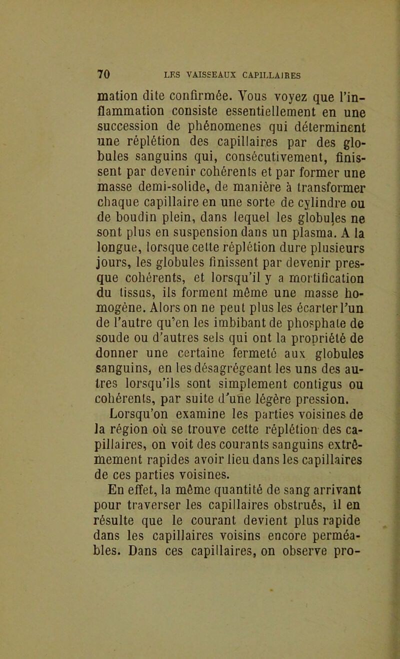 mation dite confirmée. Vous voyez que l’in- flammation consiste essentiellement en une succession de phénomènes qui déterminent une réplétion des capillaires par des glo- bules sanguins qui, consécutivement, finis- sent par devenir cohérents et par former une masse demi-solide, de manière à transformer chaque capillaire en une sorte de cylindre ou de boudin plein, dans lequel les globules ne sont plus en suspension dans un plasma. A la longue, lorsque celte réplétion dure plusieurs jours, les globules finissent par devenir pres- que cohérents, et lorsqu’il y a mortification du tissus, iis forment même une masse ho- mogène. Alors on ne peut plus les écarter l’un de l’autre qu’en les imbibant de phosphate de soude ou d’autres sels qui ont la propriété de donner une certaine fermeté aux globules sanguins, en les désagrégeant les uns des au- tres lorsqu’ils sont simplement contigus ou cohérents, par suite d’une légère pression. Lorsqu’on examine les parties voisines de la région où se trouve cette réplétion des ca- pillaires, on voit des courants sanguins extrê- mement rapides avoir lieu dans les capillaires de ces parties voisines. En effet, la même quantité de sang arrivant pour traverser les capillaires obstrués, il en résulte que le courant devient plus rapide dans les capillaires voisins encore perméa- bles. Dans ces capillaires, on observe pro-