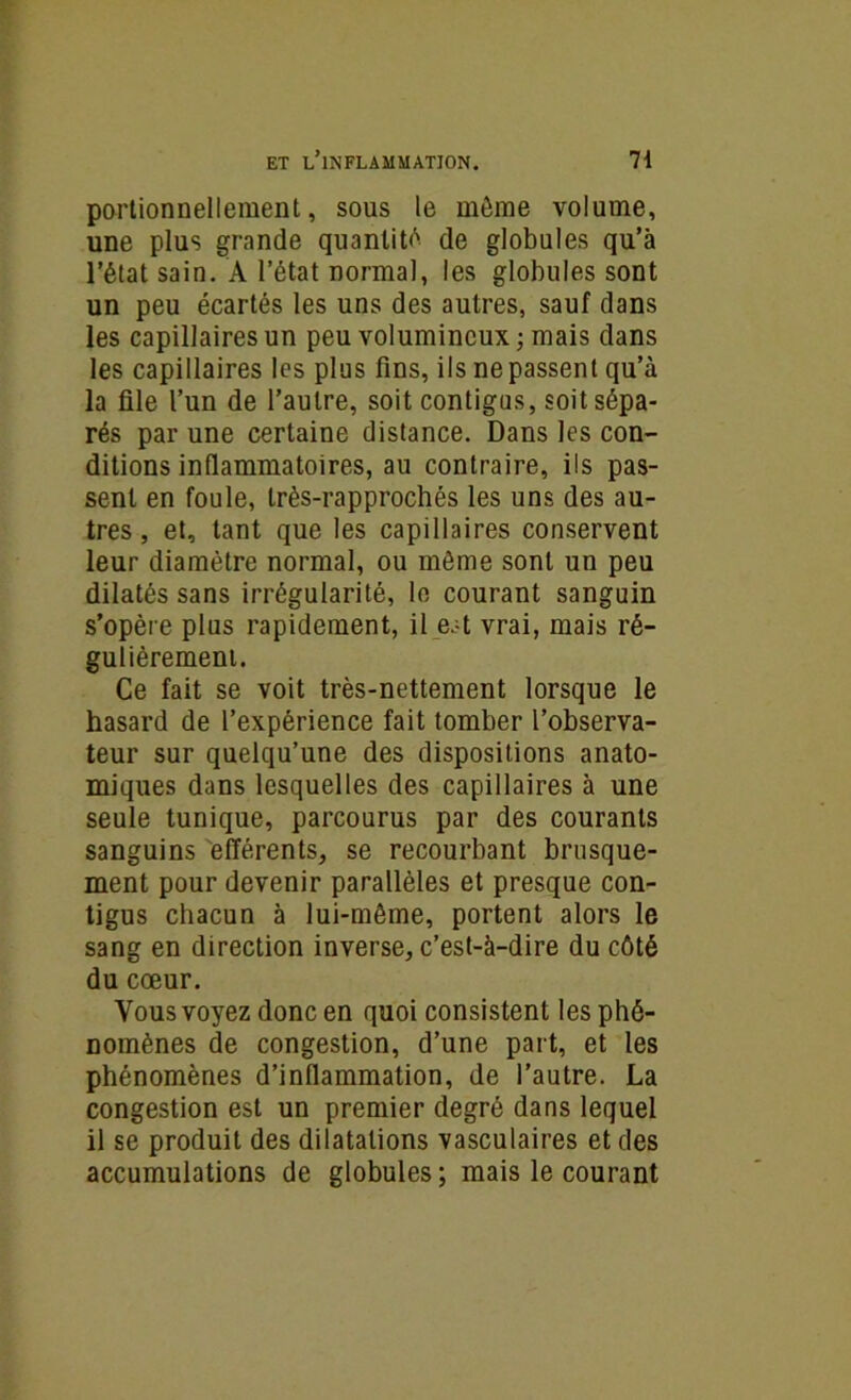 portionnellement, sous le môme volume, une plus grande quantité de globules qu’à l’état sain. A l’état normal, les globules sont un peu écartés les uns des autres, sauf dans les capillaires un peu volumineux; mais dans les capillaires les plus fins, ils ne passent qu’à la file l’un de l’autre, soit contigus, soit sépa- rés par une certaine distance. Dans les con- ditions inflammatoires, au contraire, fis pas- sent en foule, très-rapprochés les uns des au- tres , et, tant que les capillaires conservent leur diamètre normal, ou même sont un peu dilatés sans irrégularité, le courant sanguin s’opère plus rapidement, il eat vrai, mais ré- gulièrement. Ce fait se voit très-nettement lorsque le hasard de l’expérience fait tomber l’observa- teur sur quelqu’une des dispositions anato- miques dans lesquelles des capillaires à une seule tunique, parcourus par des courants sanguins efférents, se recourbant brusque- ment pour devenir parallèles et presque con- tigus chacun à lui-même, portent alors le sang en direction inverse, c’est-à-dire du côté du cœur. Vous voyez donc en quoi consistent les phé- nomènes de congestion, d’une part, et les phénomènes d’inflammation, de l’autre. La congestion est un premier degré dans lequel il se produit des dilatations vasculaires et des accumulations de globules; mais le courant