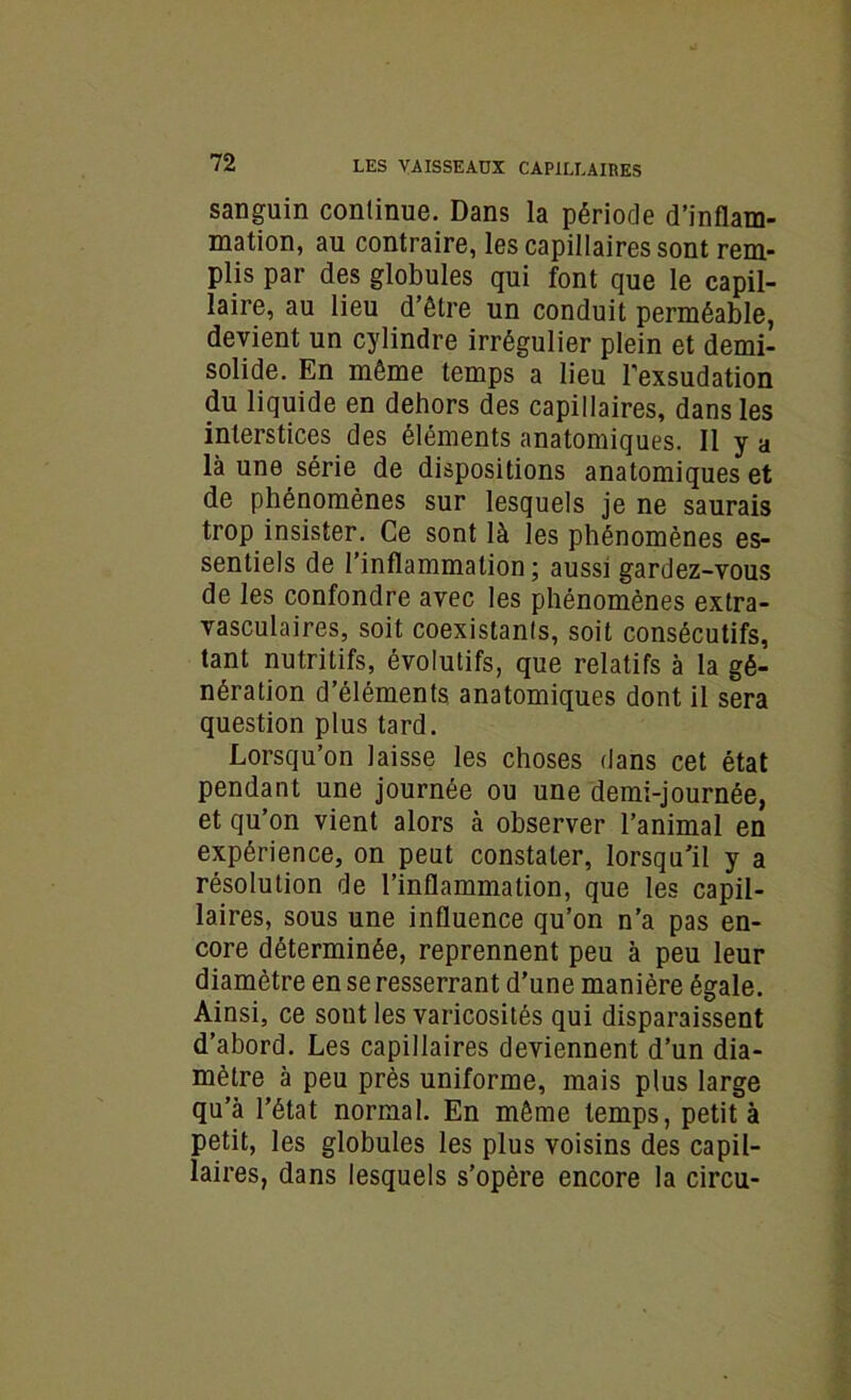 sanguin continue. Dans la période d’inflam- mation, au contraire, les capillaires sont rem- plis par des globules qui font que le capil- laire, au lieu d’être un conduit perméable, devient un cylindre irrégulier plein et demi- solide. En même temps a lieu l’exsudation du liquide en dehors des capillaires, dans les interstices des éléments anatomiques. Il y a là une série de dispositions anatomiques et de phénomènes sur lesquels je ne saurais trop insister. Ce sont là les phénomènes es- sentiels de l’inflammation; aussi gardez-vous de les confondre avec les phénomènes extra- vasculaires, soit coexistants, soit consécutifs, tant nutritifs, évolutifs, que relatifs à la gé- nération d’éléments anatomiques dont il sera question plus tard. Lorsqu’on laisse les choses dans cet état pendant une journée ou une demi-journée, et qu’on vient alors à observer l’animal en expérience, on peut constater, lorsqu’il y a résolution de l’inflammation, que les capil- laires, sous une influence qu’on n’a pas en- core déterminée, reprennent peu à peu leur diamètre en se resserrant d’une manière égale. Ainsi, ce sont les varicosités qui disparaissent d’abord. Les capillaires deviennent d’un dia- mètre à peu près uniforme, mais plus large qu’à l’état normal. En même temps, petit à petit, les globules les plus voisins des capil- laires, dans lesquels s’opère encore la circu-
