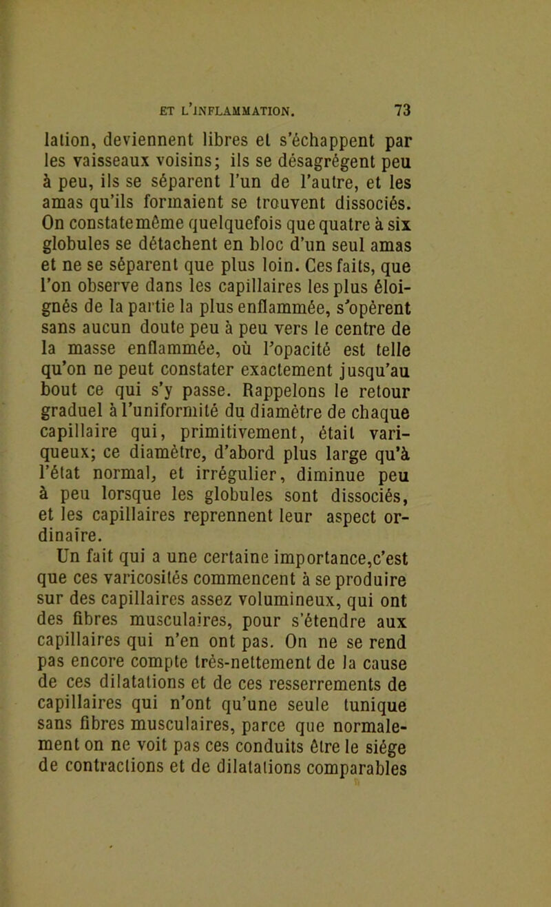 lation, deviennent libres et s’échappent par les vaisseaux voisins; ils se désagrègent peu à peu, ils se séparent l’un de l’autre, et les amas qu’ils formaient se trouvent dissociés. On constate môme quelquefois que quatre à six globules se détachent en bloc d’un seul amas et ne se séparent que plus loin. Ces faits, que l’on observe dans les capillaires les plus éloi- gnés de la partie la plus enflammée, s'opèrent sans aucun doute peu à peu vers le centre de la masse enflammée, où l’opacité est telle qu’on ne peut constater exactement jusqu’au bout ce qui s’y passe. Rappelons le retour graduel à l’uniformité du diamètre de chaque capillaire qui, primitivement, était vari- queux; ce diamètre, d’abord plus large qu’à l’état normal, et irrégulier, diminue peu à peu lorsque les globules sont dissociés, et les capillaires reprennent leur aspect or- dinaire. Un fait qui a une certaine importance,c’est que ces varicosités commencent à se produire sur des capillaires assez volumineux, qui ont des fibres musculaires, pour s’étendre aux capillaires qui n’en ont pas. On ne se rend pas encore compte très-nettement de la cause de ces dilatations et de ces resserrements de capillaires qui n’ont qu’une seule tunique sans fibres musculaires, parce que normale- ment on ne voit pas ces conduits être le siège de contractions et de dilatations comparables
