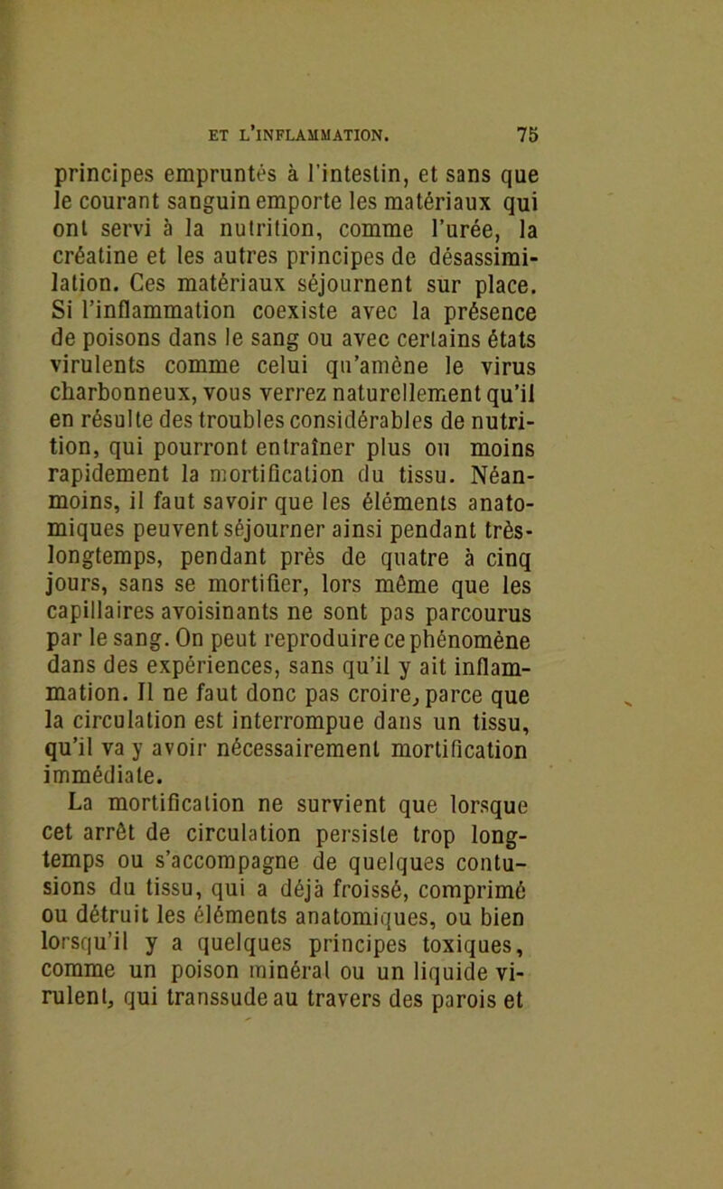 principes empruntés à l’intestin, et sans que le courant sanguin emporte les matériaux qui ont servi à la nutrition, comme l’urée, la créatine et les autres principes de désassimi- lation. Ces matériaux séjournent sur place. Si l’inflammation coexiste avec la présence de poisons dans le sang ou avec certains états virulents comme celui qu’amène le virus charbonneux, vous verrez naturellement qu’il en résulte des troubles considérables de nutri- tion, qui pourront entraîner plus ou moins rapidement la mortification du tissu. Néan- moins, il faut savoir que les éléments anato- miques peuvent séjourner ainsi pendant très- longtemps, pendant près de quatre à cinq jours, sans se mortifier, lors môme que les capillaires avoisinants ne sont pas parcourus par le sang. On peut reproduire ce phénomène dans des expériences, sans qu’il y ait inflam- mation. Il ne faut donc pas croire, parce que la circulation est interrompue dans un tissu, qu’il va y avoir nécessairement mortification immédiate. La mortification ne survient que lorsque cet arrêt de circulation persiste trop long- temps ou s’accompagne de quelques contu- sions du tissu, qui a déjà froissé, comprimé ou détruit les éléments anatomiques, ou bien lorsqu’il y a quelques principes toxiques, comme un poison minéral ou un liquide vi- rulent, qui transsude au travers des parois et