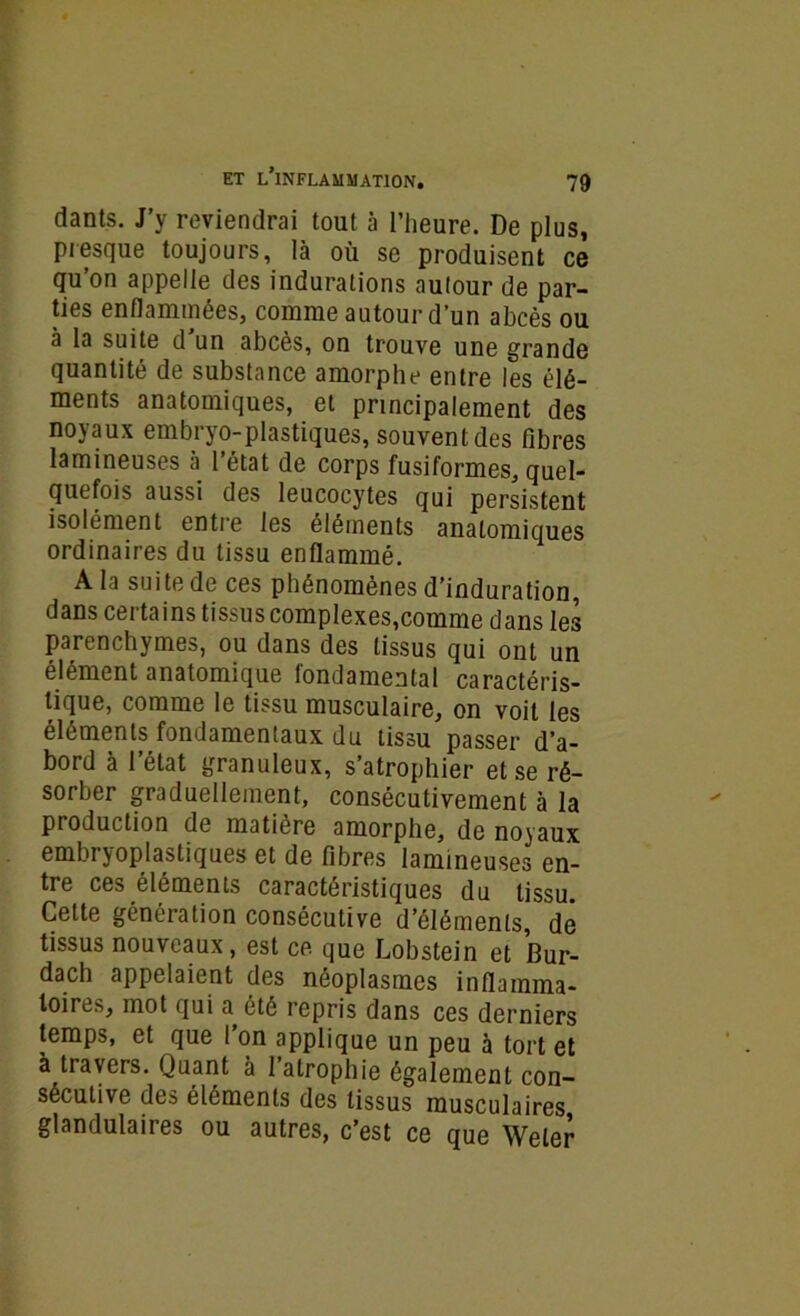dants. J’y reviendrai tout à l’heure. De plus, presque toujours, là où se produisent ce qu’on appelle des indurations autour de par- ties enflammées, comme autour d’un abcès ou à la suite d un abcès, on trouve une grande quantité de substance amorphe entre les élé- ments anatomiques, et principalement des noyaux embryo-plastiques, souvent des fibres lamineuses à 1 état de corps fusiformes, quel- quefois aussi des leucocytes qui nersistent isolément entre les éléments anatomiques ordinaires du tissu enflammé. A la suite de ces phénomènes d’induration, dans certains tissus complexes,comme dans les parenchymes, ou dans des tissus qui ont un élément anatomique fondamental caractéris- tique, comme le tissu musculaire, on voit les éléments fondamentaux du tissu passer d’a- bord à l’état granuleux, s’atrophier et se ré- sorber graduellement, consécutivement à la production de matière amorphe, de noyaux embi joplastiques et de fibres lamineuses en- tre ces éléments caractéristiques du tissu. Celte génération consécutive d’éléments, de tissus nouveaux, est ce que Lobstein et Bur- dach appelaient des néoplasmes inflamma- toires, mot qui a été repris dans ces derniers temps, et que l’on applique un peu à tort et à travers. Quant à l’atrophie également con- sécutive des éléments des tissus musculaires glandulaires ou autres, c’est ce que Weler