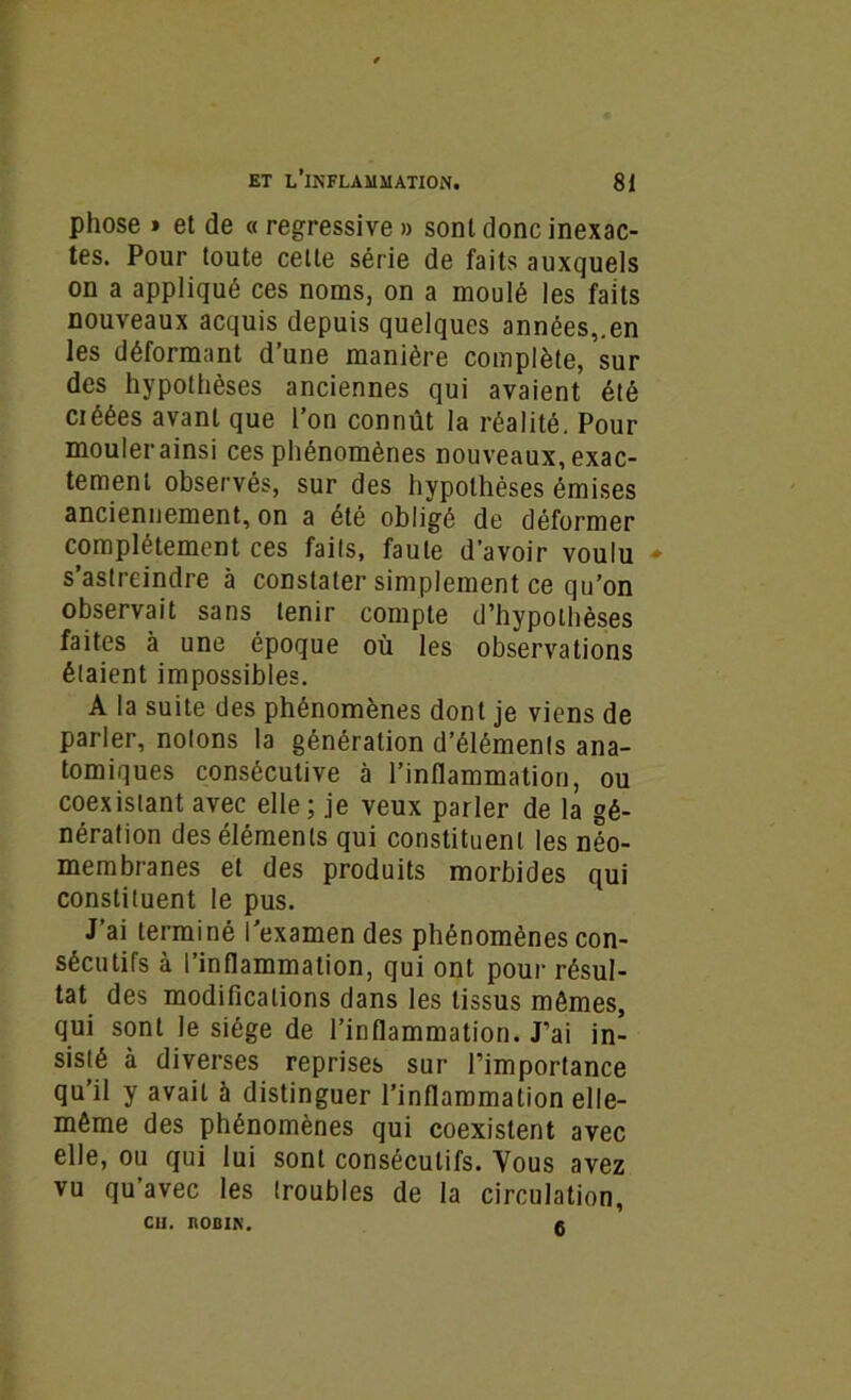 phose » et de « régressive » sont donc inexac- tes. Pour toute celte série de faits auxquels on a appliqué ces noms, on a moulé les faits nouveaux acquis depuis quelques années,.en les déformant d’une manière complète, sur des hypothèses anciennes qui avaient été créées avant que l’on connût la réalité. Pour moulerainsi ces phénomènes nouveaux, exac- tement observés, sur des hypothèses émises anciennement, on a été obligé de déformer complètement ces faits, faute d’avoir voulu - s’astreindre à constater simplement ce qu’on observait sans tenir compte d’hypothèses faites à une époque où les observations étaient impossibles. A la suite des phénomènes dont je viens de parler, notons la génération d’éléments ana- tomiques consécutive à l’inflammation, ou coexistant avec elle; je veux parler de la gé- nération des éléments qui constituent les néo- membranes et des produits morbides qui constituent le pus. J’ai terminé l’examen des phénomènes con- sécutifs à l’inflammation, qui ont pour résul- tat des modifications dans les tissus mômes, qui sont le siège de l’inflammation. J’ai in- sisté à diverses reprises sur l’importance qu’il y avait à distinguer l’inflammation elle- même des phénomènes qui coexistent avec elle, ou qui lui sont consécutifs. Vous avez vu qu’avec les troubles de la circulation, Cil. ROBIN. 6