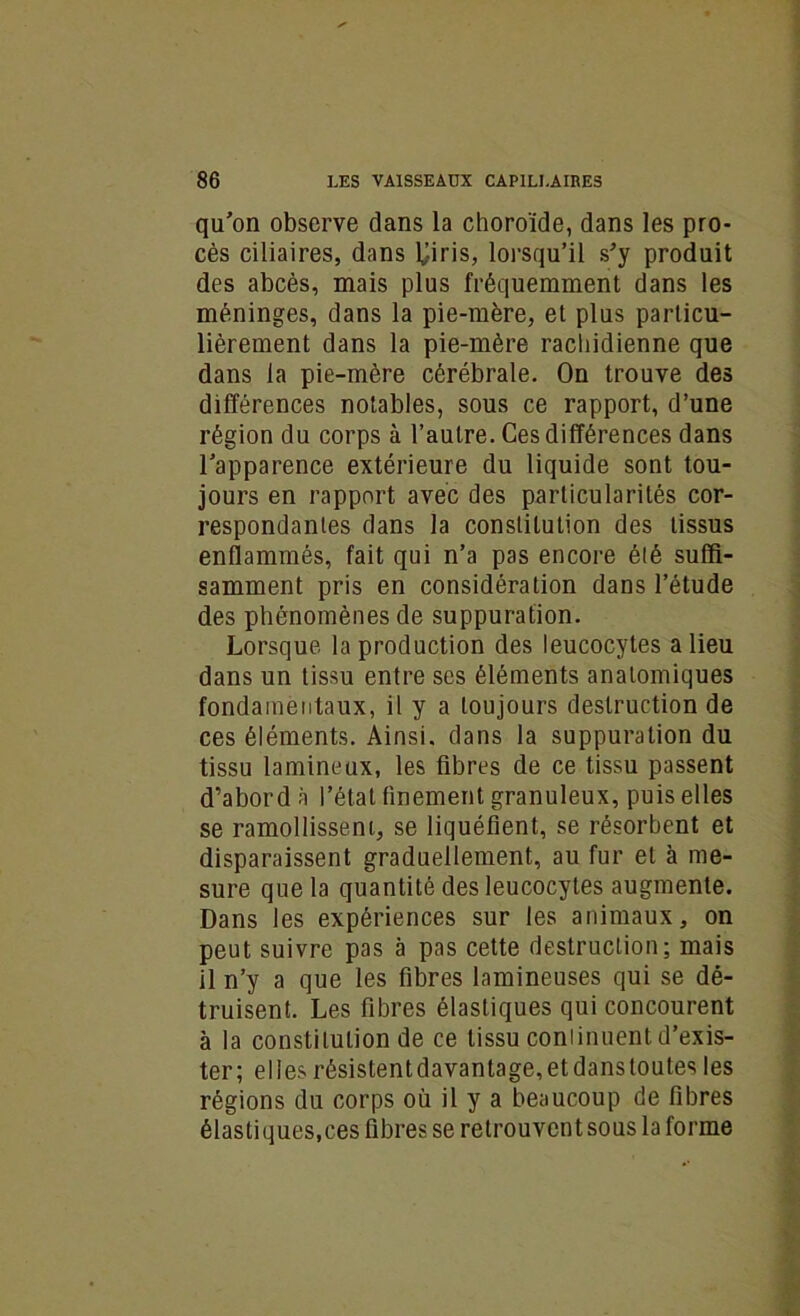 qu'on observe dans la choroïde, dans les pro- cès ciliaires, dans lj-iris, lorsqu’il s'y produit des abcès, mais plus fréquemment dans les méninges, dans la pie-mère, et plus particu- lièrement dans la pie-mère rachidienne que dans la pie-mère cérébrale. On trouve des différences notables, sous ce rapport, d’une région du corps à l’autre. Ces différences dans l’apparence extérieure du liquide sont tou- jours en rapport avec des particularités cor- respondantes dans la constitution des tissus enflammés, fait qui n’a pas encore été suffi- samment pris en considération dans l’étude des phénomènes de suppuration. Lorsque la production des leucocytes a lieu dans un tissu entre ses éléments anatomiques fondamentaux, il y a toujours destruction de ces éléments. Ainsi, dans la suppuration du tissu lamineux, les fibres de ce tissu passent d’abord à l’état finement granuleux, puis elles se ramollissent, se liquéfient, se résorbent et disparaissent graduellement, au fur et à me- sure que la quantité des leucocytes augmente. Dans les expériences sur les animaux, on peut suivre pas à pas cette destruction; mais il n’y a que les fibres lamineuses qui se dé- truisent. Les fibres élastiques qui concourent à la constitution de ce tissu continuent d’exis- ter; elles résistentdavantage,etdanstoutes les régions du corps où il y a beaucoup de fibres élastiques,ces fibres se retrouvent sous la forme