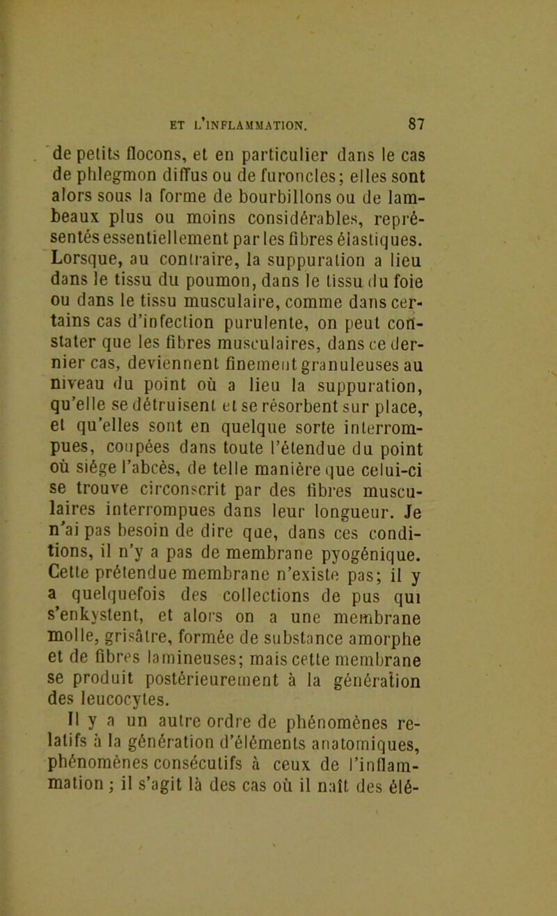 de petits flocons, et en particulier dans le cas de phlegmon diffus ou de furoncles; elles sont alors sous la forme de bourbillons ou de lam- beaux plus ou moins considérables, repré- sentés essentiellement parles fibres élastiques. Lorsque, au contraire, la suppuration a lieu dans le tissu du poumon, dans le tissu du foie ou dans le tissu musculaire, comme dans cer- tains cas d’infection purulente, on peut con- stater que les fibres musculaires, dans ce der- nier cas, deviennent finement granuleuses au niveau du point où a lieu la suppuration, qu’elle se détruisent et se résorbent sur place, et qu’elles sont en quelque sorte interrom- pues, coupées dans toute l’étendue du point où siège l’abcès, de telle manière que celui-ci se trouve circonscrit par des libres muscu- laires interrompues dans leur longueur. Je n'ai pas besoin de dire que, dans ces condi- tions, il n’y a pas de membrane pyogénique. Cette prétendue membrane n’existe pas; il y a quelquefois des collections de pus qui s’enkystent, et alors on a une membrane molle, grisâtre, formée de substance amorphe et de fibres lamineuses; mais cette membrane se produit postérieurement à la génération des leucocytes. Il y a un autre ordre de phénomènes re- latifs à la génération d’éléments anatomiques, phénomènes consécutifs à ceux de l’inflam- mation ; il s’agit là des cas où il naît des élé-