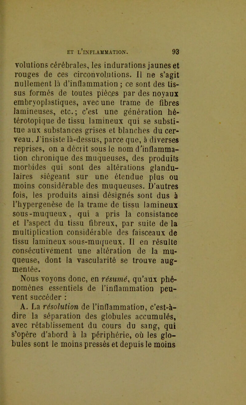 volutions cérébrales, les indurations jaunes et rouges de ces circonvolutions. Il ne s’agit nullement là d’inflammation ; ce sont des tis- sus formés de toutes pièces par des noyaux embrvoplastiques, avec une trame de fibres lamineuses, etc.; c’est une génération hé- térotopique de tissu lamineux qui se substi- tue aux substances grises et blanches du cer- veau. J'insiste là-dessus, parce que, a diverses reprises, on a décrit sous le nom d’inflamma- tion chronique des muqueuses, des produits morbides qui sont des altérations glandu- laires siégeant sur une étendue plus ou moins considérable des muqueuses. D’autres fois, les produits ainsi désignés sont dus à l’hypergenèse de la trame de tissu lamineux sous-muqueux, qui a pris la consistance et l’aspect du tissu fibreux, par suite de la multiplication considérable des faisceaux de tissu lamineux sous-muqueux. Il en résulte consécutivement une altération de la mu- queuse, dont la vascularité se trouve aug- mentée. Nous voyons donc, en résumé, qu’aux phé- nomènes essentiels de l’inflammation peu- vent succéder : A. La résolution de l’inflammation, c’est-à- dire la séparation des globules accumulés, avec rétablissement du cours du sang, qui s’opère d’abord à la périphérie, où les glo- bules sont le moins pressés et depuis le moins