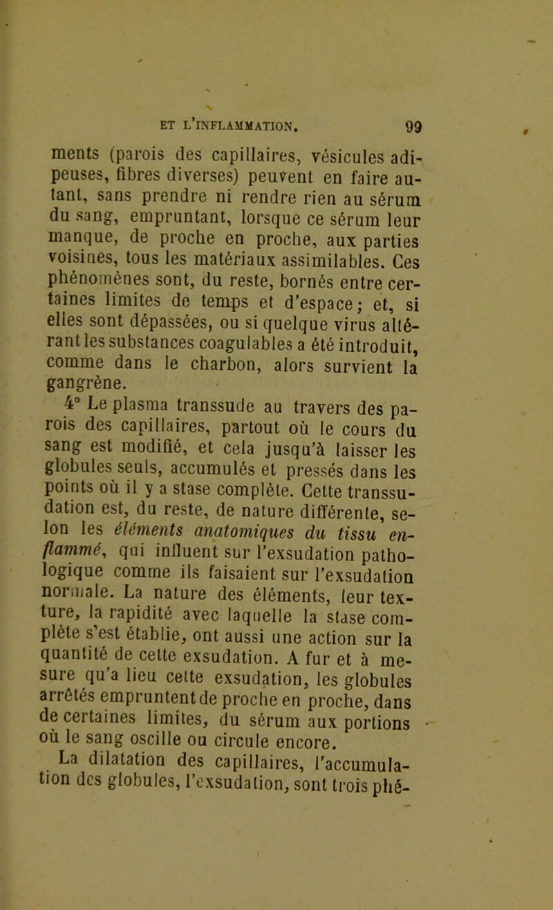 ments (parois des capillaires, vésicules adi- peuses, fibres diverses) peuvent en faire au- tant, sans prendre ni rendre rien au sérum du sang, empruntant, lorsque ce sérum leur manque, de proche en proche, aux parties voisines, tous les matériaux assimilables. Ces phénomènes sont, du reste, bornés entre cer- taines limites de temps et d’espace; et, si elles sont dépassées, ou si quelque virus alté- rant les substances coagulables a été introduit, comme dans le charbon, alors survient la gangrène. 4° Le plasma transsude au travers des pa- rois des capillaires, partout où le cours du sang est modifié, et cela jusqu’à laisser les globules seuls, accumulés et pressés dans les points où il y a stase complète. Cette transsu- dation est, du reste, de nature différente, se- lon les éléments anatomiques du tissu en- flammé, qui influent sur l’exsudation patho- logique comme ils faisaient sur l’exsudation normale. La nature des éléments, leur tex- ture, la rapidité avec laquelle la stase com- plète s est établie, ont aussi une action sur la quantité de cette exsudation. A fur et à me- sure qu’a lieu celte exsudation, les globules arrêtés empruntent de proche en proche, dans de certaines limites, du sérum aux portions où le sang oscille ou circule encore. La dilatation des capillaires, l’accumula- tion des globules, l’exsudation, sont trois phé-