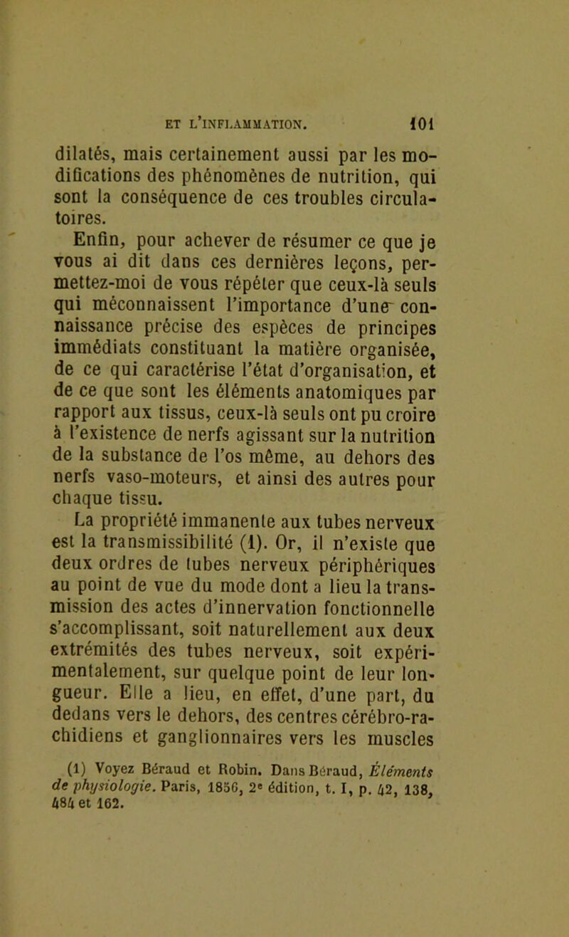 dilatés, mais certainement aussi par les mo- difications des phénomènes de nutrition, qui sont la conséquence de ces troubles circula- toires. Enfin, pour achever de résumer ce que je vous ai dit dans ces dernières leçons, per- mettez-moi de vous répéter que ceux-là seuls qui méconnaissent l’importance d’une^ con- naissance précise des espèces de principes immédiats constituant la matière organisée, de ce qui caractérise l’état d’organisation, et de ce que sont les éléments anatomiques par rapport aux tissus, ceux-là seuls ont pu croire à l’existence de nerfs agissant sur la nutrition de la substance de l’os même, au dehors des nerfs vaso-moteurs, et ainsi des autres pour chaque tissu. La propriété immanente aux tubes nerveux est la transmissibilité (1). Or, il n’existe que deux ordres de tubes nerveux périphériques au point de vue du mode dont a lieu la trans- mission des actes d’innervation fonctionnelle s’accomplissant, soit naturellement aux deux extrémités des tubes nerveux, soit expéri- mentalement, sur quelque point de leur lon- gueur. Elle a lieu, en effet, d’une part, du dedans vers le dehors, des centres cérébro-ra- chidiens et ganglionnaires vers les muscles (1) Voyez Béraud et Robin. Dans Béraud, Éléments de physiologie. Paris, 1856, 2' édition, t. I, p. 42, 138, 484 et 162.
