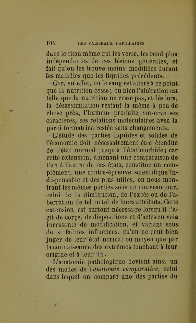 dans le tissu même qui les verse, les rend plus indépendantes de ces lésions générales, et fait qu’on les trouve moins modifiées durant les maladies que les liquides précédents. Car, en effet, ou le sang est altéré a ce point que la nutrition cesse; ou bien l’altération est telle que la nutrition ne cesse pas, et dès lors, la désassimilation restant la même à peu de chose près, l’humeur produite conserve ses caractères, ses relations moléculaires avec la paroi formatrice restée sans changements. L’étude des parties liquides et solides de l’économie doit nécessairement être étendue de l’état normal jusqu’à l’état morbide ; car cette extension, amenant une comparaison de l’un à l’autre de ces états, constitue un com- plément, une contre-épreuve scientifique in- dispensable et des plus utiles, en nous mon- trant les mêmes parties sous un nouveau jour, celui de la diminution, de l’excès ou de l’a- berration de tel ou tel de leurs attributs. Cette extension est surtout nécessaire lorsqu’il ’a- git de corps, de dispositions et d’actes en voie incessante de modification, et variant sous de si faibles influences, qu’on ne peut bien juger de leur état normal ou moyen que par la connaissance des extrêmes touchant à leur origine et à leur fin. L’anatomie pathologique devient ainsi un des modes de l'anatomie comparative, celui dans lequel on compare une des parties du