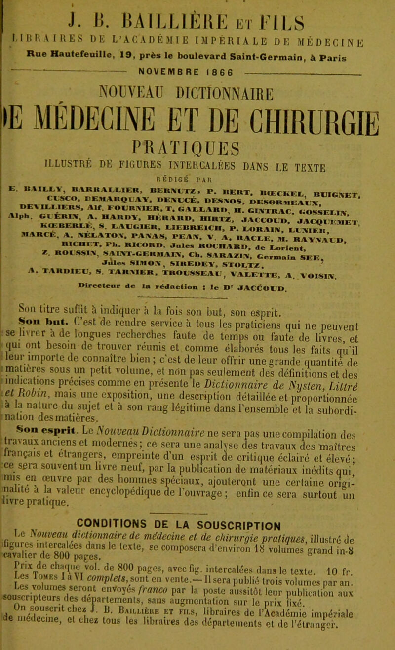 LIBRAIRES ÜE L’ACADÉMIE IMPÉRIALE DE MÉDECINE Rue Hautefeuille, 19, près le boulevard Saint-Germain, à Paris NOVEMBRE 1866 NOUVEAU DICTIONNAIRE >E MÉDECINE ET DE CHIRURGIE PRATIQUES II.LUSTRÉ DÉ FIGURES INTERCALÉES DANS LE TEXTE RÉDIGÉ PAR E. BAILEY, BAI1IIALLIEII, DERitUTZ, P. BERT, BIECKEL BUIGNET CESCO, REMARQUAI, DEAECÉ, DEMOS, ..I SOlUH AEX BEVILUERS, Alf. FOERMER.T. CALLARB, H. CIlWRAC, GOSSEEItV Al„h. CIJÉRIIÏ, A. HARDY, RERARD, UIRTZ, JACCOUD, JACQUEiMET KŒBEREE, S. EAUGIER, LIEBREICH, P. EORAIA, GUNIER MARGE. A. SEI..VTOV, PAYAS, PEAU, V A. RACEE, M. RAYNAUD RICHET, Ph. RICORD. Jules ROCRARD, de Lorient Z. ROUSSI Y. SAINT.GERMAIN, Ch. SARAZIIY, Germain SEE. Jules SI.IO V , SIREDEY, STOETZ , A. TARDIEU, S. TARSIER, TROUSSEAU, VALETTE, A. VOISIN. Directeur de la rédaction : le I*r JACCOUD, Son litre suffit ît indiquer h la fois son but, son esprit. Son but. C’est de rendre service à tous les praticiens qui ne peuvent se livrer a de longues recherches faute de temps on faute de livres et qui ont besoin de trouver réunis et comme élaborés tous les faits qu'il leur importe de connaître bien ; c'est de leur offrir une grande quantité de matières sous un petit volume, et non pas seulement des définitions et des indications précises comme en présente le Dictionnaire de Niislen, Littré et Robin, mais une exposition, une description détaillée et proportionnée a la nature du sujet et à son rang légitime dans l’ensemble et la subordi- nation des matières. Son esprit. Le Nouveau Dictionnaire ne sera pas une compilation des . travaux anciens et modernés ; ce sera une analyse des travaux des maîtres lrançais et etrangers, empreinte d’un esprit de critique éclairé et élevé- ce seia souvent un livre neuf, par la publication de matériaux inédits qui' mis en œuvre par des hommes spéciaux, ajouteront une certaine origi- nalité a ta valeur encyclopédique de l’ouvrage ; enfin ce sera surtout un livre pratique. CONDITIONS DE LA SOUSCRIPTION firrîir ^ûltveau. dictionnaire de médecine et de chirurgie pratiques, illustré de SvalieVlsOO^aS;8 £C COn'P°SCra d’environ 18 vohl,ncs S™nd in-8 Prix de chaque vol. de 800 pages, avec fig. intercalées dans le texte. 10 fr Les I ou es I a\I complets,& ont en vente.—Usera publié trois volumes par an. e,nV°yüS frallC° par la l,oslü aussitôt leur publication aux souscripteurs des departements, sans augmentation sur le prix fixé de méderinp1 a’e1 J BÎ“‘US!,E F «braireB de l’Académie impériale de médecine, et chez tous les libraires des départements cl de l'étranger.