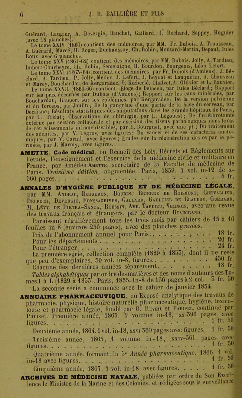 Guérard, Laugier, A. Devergie, Baucliet, Gaillard, J. Rochard, Sappey, Huguier (avec 15 planches). Le tome XXIV (1860) contient des mémoires, par MM. Fr. Dubois, A. Trousseau, A. Guérard, Marcé, H. Roger, Duchaussoy, Ch. Robin, Moutard-Martin, Depaul, Jules Roux, avec 6 planches. Le tome XXV (1861-62) contient des mémoires, par MM. Dubois, Jolly, A. Tardieu; Imbert-Gourbeyre, Ch. Robin, Semelaigne, II. Bourdon, Bourgeois, Léon Lelort. Le tome XXVI (1863-64),contient des mémoires, par Fr. Dubois (d'Amiens), J. Bé- clard, A. Tardieu, P. Jolly, Melier, J. Lefort, J. Reynal et Lanquetin, A. Chauveau et Ma'rev, Bouchardat, de lvergaradec; F. Kœberlé, Chalvet.A. Ollivier et L. Rauvier. Le tome XXVII (1863-66) contient : Eloge de Delpech, par Jules Béclard ; Rapport sur les prix décernés par Dubois (d’Amiens); Rapport sur les eaux minérales, par Bouchardat; Rapport sur les épidémies, par Kergaradec; De la version pelvienne et du forceps, parjoulin; De la gangrène d’une partie de la base du cerveau, par Decaisne; Résultats statistiques dés amputations dans les grands hôpitaux de Paris, par Û. Trélat; Observations de chirurgie, par L. Legouest ; De l'uréthrotomie externe par section collatérale et par excision des tissus pathologiques dansleca- de rétrécissements infranchissables, par E. Bourguet, avec une pl.; Du traitement des adénites, par V. Legros, avec figures; Du cancer et de ses caractères anato- miques, par V. Corail, avec figures; Études sur la régénération des os par le pé- rioste, par J. Marmy, avec figures. AMETTE. Code médical, ou Recueil des Lois, Décrets et Règlements sur l’étude, l’enseignement et l’exercice de la médecine civile et militaire en France, par Amédée Amette, secrétaire de la Faculté de médecine de Paris. Troisième édition, augmentée. Paris, 1859. 1 vol. in-12 de x- 500. pages 4 “*• ANNALES D'HYGIÈNE PUBLIQUE ET DE MÉDECINE LÉGALE, par MM. Andral, Bergeron, Boudin, Brierre de Boismont, Chevallier, Delpech, Devergie, Fonssagrives, Gallard, Gaultier de Claubrï, Guérard, M. Lévy, de Pietra-Santa, Houssin, Amb. Tardieu, Vernois, avec une revue des travaux français et étrangers, par le docteur Beaugrand. Paraissant régulièrement tous les trois mois par cahiers de 15 à 16 feuilles in-8 (environ 250 pages), avec des planches gravées. Prix de l’abonnement annuel pour Paris 18 Ir. Pour les départements ^ D’- Là première série, collection complète (1829 à 18a3), dont il ne reste que peu d’exemplaires, 50 vol. in-8, figures ^0 fr. Chacune des dernières années séparément. 18 lr. Tables alphabétiques par ordre des mat ières et. des noms d auteurs des To- mesI à L (1829 à 1853). Paris, 1855. In-8 de 136 pagesà2 col. a fr. 50 La seconde série a commencé avec le cahier de janvier 1854. ANNUAIRE PHARMACEUTIQUE, ou Exposé analytique des travaux de pharmacie, physique, histoire naturelle pharmaceutique, hygiène, toxico- logie et pharmacie légale, fondé par O. Rf.veil et Parisel, continué par Parisel. Première année, 1863. 1 volume in-18, xx-590 pages, avec figures. 1 Deuxième année, 1864.1vol. in-18, xxvi-560 pages avec figures. 1 fr. 50 Troisième année, 1865, 1 volume in-18, xxiv-301 pages avec figures 1 fr- S0 Quatrième année- formant la 5“ Année pharmaceutique. 1866, 1 vol. in-18 avec figures. 1 fr. 50 j Cinquième année, 1867, 1 vol. in-18, avec figures 1 fi'- *>0 ARCHIVES DE MÉDECINE NAVALE, publiées par ordre de Son Excel- lence le Ministre de la Marine et des Colonies, et rédigées sous la surveillance