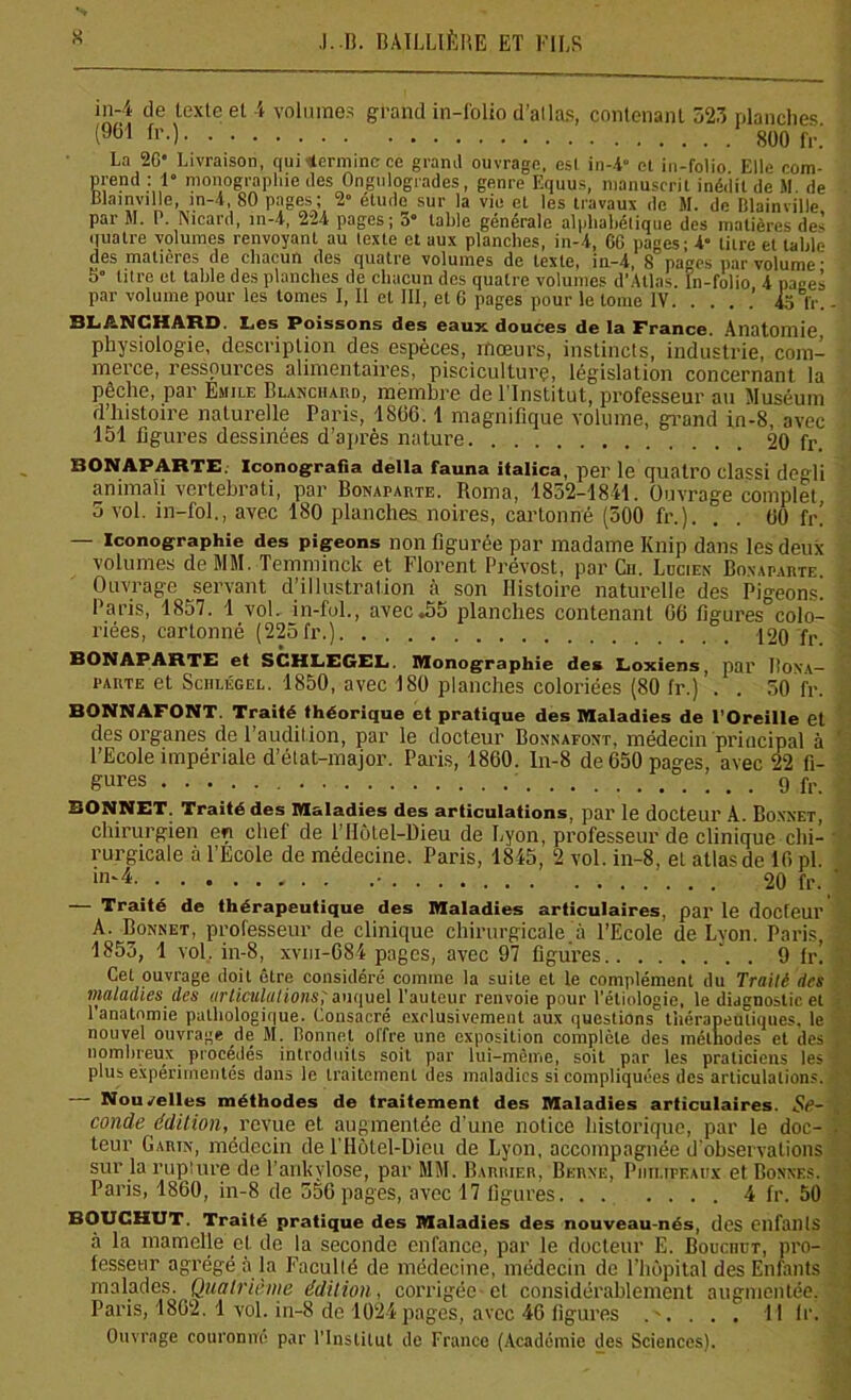 in-4 de texte et 4 volumes grand in-folio d’atlas, contenant 523 planches (961 fr0 800 fr.' La 20' Livraison, qui termine ce grand ouvrage, esl in-i et in-folio Elle com- prend : 1“ monographie des Ongulogrades, genre Equus, manuscrit inédit de M de Blatnville, in-4, 80 pages; 2» étude sur la vie et les travaux de M. de Mainville par M. P. Ntcard, m-4, 224 pages; 3° table générale alphabétique des matières des quatre volumes renvoyant au texte et aux planches, in-4, 60 pages; 4 titre et table des matières de chacun des quatre volumes de texte, in-4, 8 pa^es par volume • 5“ titre et table des planches de chacun des quatre volumes d’Atlas. In-folio 4 pages par volume pour les tomes I, Il cl III, et 6 pages pour le tome IV. . . . .’ 45 fr. BLANCHARD. Les Poissons des eaux douces de la France. Anatomie physiologie, description des espèces, mœurs, instincts, industrie, com- merce, ressources alimentaires, pisciculture, législation concernant la pêche, par Emile Blanchard, membre de l’Institut, professeur au Muséum d’histoire naturelle Paris, 1 SGG. 1 magnifique volume, grand in-8, avec 151 figures dessinées d’après nature 20 fr. BONAPARTE. Iconografia delta fauna iialica, per le quall’O classi de°H animaïi vertehrati, par Bonaparte. Roma, 1832-1841. Ouvrage complet. 5 vol. in-fol., avec 180 planches noires, cartonné (500 fr.). . . 00 fr! — Iconographie des pigeons non figurée par madame Knip dans les deux volumes de MM. Temminck et Florent Prévost, par Ch. Lucien Bonaparte Ouvrage servant d’illustration à son Histoire naturelle des Pigeons. Paris, 1857. 1 vol. in-fol., avec.55 planches contenant 00 figures colo- riées, cartonné (22ofr.) 120 fr BONAPARTE et SCHLEGEL. Monographie des Loxiens, par Bona- parte et Sciilégel. 1850, avec 180 planches coloriées (80 fr.) . . 50 fr. BONNAFONT. Traité théorique et pratique des Maladies de l'Oreille et des organes de l’audition, par le docteur Bonnafont, médecin principal à l’Ecole impériale d’état-major. Paris, 1860. ln-8 de 650 pages, avec 22 fi- gures 9 fr. BONNET. Traité des Maladies des articulations, par le docteur A. Bonnet, chirurgien en chef de l’Hôlel-Dieu de Lyon, professeur de clinique chi- rurgicale à l’Ecole de médecine. Paris, 1845, 2 vol. in-8, et atlas de 16 pi. in“* • 20 fr. — Traité de thérapeutique des Maladies articulaires, par 1g doefeur A. Bonnet, professeur de clinique chirurgicale.à l’Ecole de Lyon. Paris, 1853, 1 vol. in-8, xvm-684 pages, avec 97 figures . 9 fr! Cet ouvrage doit être considéré comine la suite et le complément du Traité des maladies des articulations; auquel l'auteur renvoie pour l'étiologie, le diagnostic et l’anatomie pathologique. Consacré exclusivement aux questions thérapeutiques, le nouvel ouvrage de SI. bonnet offre une exposition complète des méthodes et des nombreux procédés introduits soit par lui-même, soit par les praticiens les plus expérimentés dans le traitement des maladies si compliquées des articulations. Nouvelles méthodes de traitement des Maladies articulaires. Se- conde édition, revue et augmentée d’une notice historique, par le doc- teur Garin, médecin de l’Hôlel-Dicit de Lyon, accompagnée d’observations sur la rupture de l’ankvlose, par MM. Barrier, Berne, Piitupeaux et Bonnes. Paris, 1860, in-8 de 556 pages, avec 17 figures 4 fr. 50 BOUCKUT. Traité pratique des Maladies des nouveau-nés, des CllfailtS à la mamelle et de la seconde enfance, par le docteur E. Bouchut, pro- fesseur agrégé à la Faculté de médecine, médecin de l’hôpital des Enfants malades. Quatrième édition, corrigée et considérablement augmentée. Paris, 1802. 1 vol. in-8 de 1024 pages, avec 46 figures ..... 11 lr. Ouvrage couronne par l’Institut de France (Académie des Sciences).