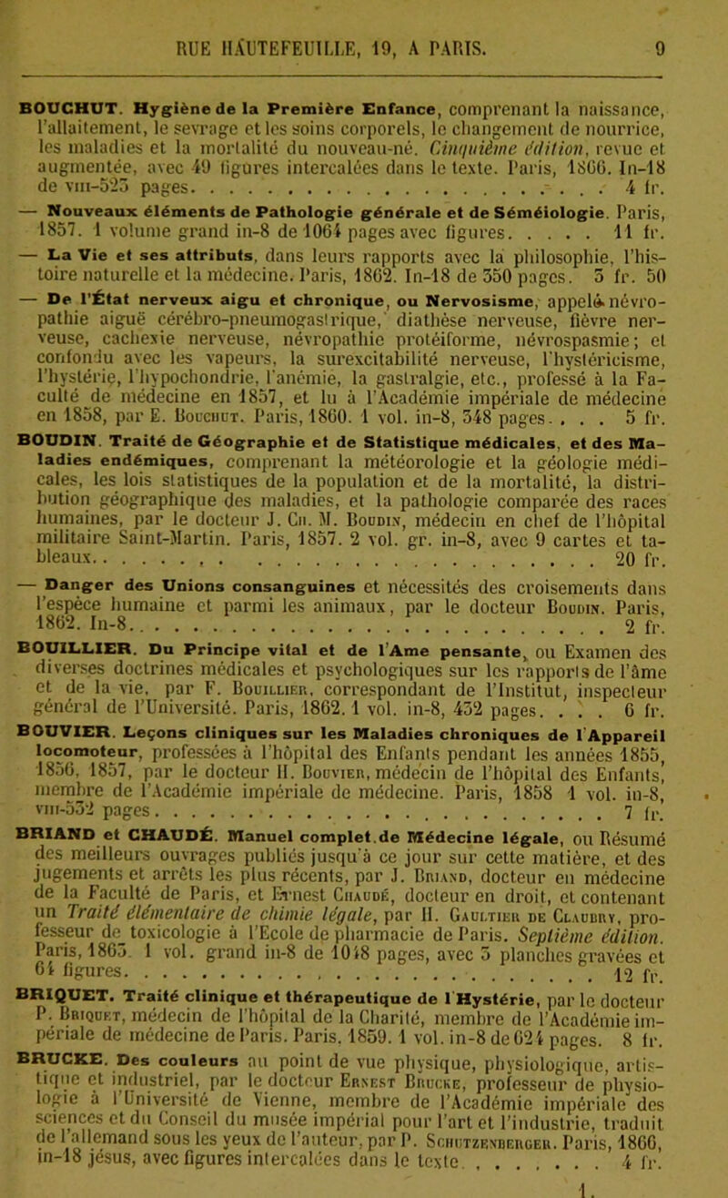 BOUCHUT. Hygiène de la Première Enfance, comprenant la naissance, l’allaitement, le sevrage et les soins corporels, le changement de nourrice, les maladies et la mortalité du nouveau-né. Cmillième édition, revue et augmentée, avec 49 ligures intercalées dans le texte. Paris, 18G6. In-18 de vin-523 pages. . . 4 Ir. — Nouveaux éléments de Pathologie générale et de Séméiologie. Paris, 1857. 1 volume grand in-8 de 1064 pages avec figures 11 fr. — La Vie et ses attributs, dans leurs rapports avec la philosophie, l’his- toire naturelle et la médecine. Paris, 1862. In-18 de 550 pages. 5 fr. 50 — De l’État nerveux aigu et chronique, ou Nervosisme, appel».névro- pathie aiguë cérébro-pneumogaslrique,' diathèse nerveuse, fièvre ner- veuse, cachexie nerveuse, névropathie protéiforme, névrospasmie; et confondu avec les vapeurs, la surexcitabilité nerveuse, l'hysléricisme, l’hystériç, lhypochondric, l'anémie, la gastralgie, etc., professé à la Fa- culté de médecine en 1857, et lu à l’Académie impériale de médecine en 1858, par E. Bocchüt. Paris, 1860. 1 vol. in-8, 548 pages. ... 5 fr. BOUDIN. Traité de Géographie et de Statistique médicales, et des Ma- ladies endémiques, comprenant la météorologie et la géologie médi- cales, les lois statistiques de la population et de la mortalité, la distri- bution géographique des maladies, et la pathologie comparée des races humaines, par le docteur J. Cn. M. Boudin, médecin en chef de l’hôpital militaire Saint-Martin. Paris, 1857. 2 vol. gr. in-8, avec 9 cartes et ta- bleaux 20 fr. — Danger des Unions consanguines et nécessités des croisements dans l’espèce humaine et parmi les animaux, par le docteur Boudin. Paris, 1862. In-8 2 fr. BOUILLIER. Du Principe vital et de l’Ame pensante, OU Examen des diverses doctrines médicales et psychologiques sur les rapports de l’âme et de la vie. par F. Bouillier, correspondant de l’Institut, inspecteur général de l’Université. Paris, 1862.1 vol. in-8, 432 pages. ... 6 fr. BOUVIER. Leçons cliniques sur les Maladies chroniques de l'Appareil locomoteur, professées à l’hôpital des Enfants pendant les années 1855, 1856, 1857, par le docteur H. Bouvier, médecin de l’hôpital dc-s Enfants! membre de l'Académie impériale de médecine. Paris, 1858 1 vol. in-8, viii-532 pages 7 fr. CHAUDÉ. Manuel complet.de Médecine légale, ou Résumé des meilleurs ouvrages publiés jusqu'à ce jour sur cette matière, et des jugements et arrêts les plus récents, par J. Briand, docteur en médecine de la Faculté de Paris, et Ernest Chaude, docteur en droit, et contenant un fruité élémentuire de chimie légule, par II. Gaultier de Claudry, pro- fesseur de_ toxicologie à l’Ecole de pharmacie de Paris. Septième édition. Paris, 1863 1 vol. grand in-8 de 1018 pages, avec 5 planches gravées et 64 figures 12 fr. BRIQUET. Traité clinique et thérapeutique de l Hystérie, par le docteur P. Briquet, médecin de l'hôpital de la Charité, membre de l’Académie im- périale de médecine de Paris. Paris. 1859. 1 vol. in-8 de 62 4 pages. 8 fr. BRUCKE. Des couleurs au point de vue physique, physiologique, artis- tique et industriel, par le docteur Ernest Bruche, professeur de physio- logie à l’Université de Vienne, membre de l’Académie impériale des sciences et du Conseil du musée impérial pour l’art et l’industrie, traduit de 1 allemand sous les yeux de l’auteur, par P. Schutzenderger. Paris, 1866, jn-18 jésus, avec figures intercalées dans le texte. 4 fr. 1.