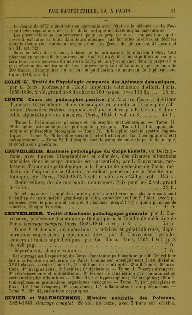 I.e Codex de 1857 n'était plus on harmonie avec l'état de la science. — Le Non- renu Codex répond aux nécessités de la pratique médicale et pharmaceutique. Les pharmaciens se conformeront, pour les préparations et compositions qu'ils devront exécuter et tenir dans leurs officines, aux formules insérées et décrites dans le Codec (loi contenant organisation des Écoles de pharmacie, 21 germinal au XI, art. 52). Dans le délai de six mois, à dater de la publication du nouveau Codex, tout pharmacien tenant officine ouverte, ou attaché à un établissement public quelconque, sera tenu de se pourvoir du nouveau Codep et de s'y conformer dans la préparation et confection des médicaments. Les contrevenants seront soumis à une amende de 500 francs. (Ordonnance du roi sur la publication du nouveau Code pharmaceu- tique, 1816, art. -2.) COLIN (G). Traité de Physiologie comparée des Animaux domestiques, par G. Colix, professeur à l’Ecole impériale vétérinaire d’Al fort. Paris, 1855-1856. 2 vol.grandin-8 de chacun 700 pages, avec 114 fig. .. 18 fr. COMTE Cours de philosophie positive, par Auguste Comte, répétiteur d’analyse trascendante et de mécanique rationnelle à l'École polytech- nique. Deuxième édition, augmentée d’une préface par E. Littré, et d’une table alphabétique des matières. Paris, 1804. 0 vol. in-8. . . . 45 fr. Tome 1. Préliminaires généraux et philosophie mathématique. — Tome 11. Philosophie astronomique et philosophie physique.— Tome 111. Philosophie chi- mique et philosophie biologique. — Tome IV. Philosophie sociale (partie dogma- tique). — Tome V. Philosophie sociale (partie historique: état théologique et état métaphysique). — Tome VI. Philosophie sociale (complément de la partie historique) et conclusions générales. CRUVEILHIER. Anatomie pathologique du Corps humain, OU Descrip- tions, avec figures lithographiées et coloriées, des diverses altérations morbides dont le corps humain est susceptible; par J. Cruveilhier, pro- fesseur d’anatomie pathologique à la Faculté de médecine de Paris, mé- decin de l’hôpital de la Charité, président perpétuel de la Société ana- tomique, etc. Paris, 1830-1842. 2 vol. in-folio, avec 250.pl. col. 456 fr. Demi-reliure, dos de maroquin, non rognés. Prix pour les 2 vol. grand in-folio . . . . 24 fr. Ce bel ouvrage est complet; il a été publié en 41 livraisons, chacune contenant 6 feuilles de texte in-folio grand-raisin vélin, caractère neuf de F. Didot, avec 5 pi. coloriées avec le plus grand soin, et 6 planches lorsqu’il n'y a que 4 planches de coloriées. Chaque livraison. . .. . 11 fr. CRUVEILHIER. Traité d’Anatomie pathologique générale, par J. Cnu~ veilhier, professeur d’anatomie pathologique à la Faculté de médecine de Paris. Ouvrage complet. Paris, '1849-1864. 5 vol. in-8 55 fr. Tnme V et dernier, dégénérations aréolaires et gélaliniformes, dégé- nérations cancéreuses proprement dites, par J. Crdveiuiier; pseudo- cancers et tables alphabétiques, par Cu. IIouel. Paris, 1864. 1 vol. in-8 de 420 pag 7 fr. Séparément, chaque volume 7 fr. Cet ouvrage est l’exposition du Cours d'anatomie pathologique que IL Cruveilhier fait à la Faculté de médecine de Paris. Comme son enseignement, jl est divisé en XVIII classes, savoir : Tome 1, 1” solutions de continuité; 2° adhésions; 5° luxa- tions; 4 invaginations; 5* hernies; 6 déviations. — Tnme 11, 7“ corps étrangers; 8° rétrécissements et oblitérations ; 9“ lésions de canalisation par communication accidentelle; 10* dilatations. — Tofne III, 11” hypertrophies; f2° atrophies; 15°mé- tamorphoses et productions organiques analogues. — Tome. IV, 14 hydropisies et flux; 15 hémorrhagies; lfi* gangrènes; 17 inflammations ou phlcgmasies.— Tome V, 18° dégénérations organiques. CUVIER et VALENCIENNES Histoire naturelle des Poissons. 1829-1849. Ouvrage complet. 22 vol. de texte, avec 5 forts vol. d’atlas,