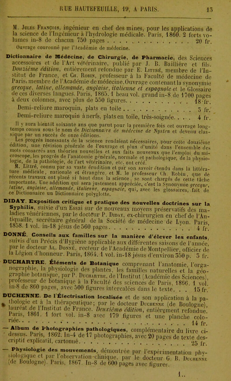 M. Joles François, ingénieur en chef des mines, pour les applications de la science de l’Ingénieur à l’hydrologie médicale. Paris, 1860. 2 forts vo- lumes in-8 de chacun 750 pages 20 fr. Ouvrage couronné par l'Académie de médecine. Dictionnaire de Médecine, de Chirurgie, de Pharmacie, des Sciences accessoires et de l’Art vétérinaire, publié par J. B. Baillière et (ils. Douzième édition, entièrement refondue par E. Littré, membre de l’In- stitut de France, et Ch. Robin, professeur à la Faculté de médecine de Paris, membre de l'Académie de médecine.Ouvrage contenant.la synonymie grecque, latine, allemande, anglaise, italienne et espagnole et le Glossaire de ces diverses langues. Paris, 1865. 1 beau vol. grand in-8 de 1700 pages à deux colonnes, avec plus de 550 figures 18-fr. Demi-reliure maroquin, plats en toile 5f,._ Demi-reliure maroquin à nerfs, plats en toile, très-soignée. . . . 4 fr. Il y aura bientôt soixante ans que parut pour la première fois cet ouvrage long- temps connu sous le nom dp. Dictionnaire île médecine de Nvstcn et devenu clas- sique par un succès de onze éditions. Les progrès incessants île la science rendaient nécessaires, pour cette douzième édition, une révision générale de l’ouvrage et plus d’unité dans l’ensemble des mois consacres aux théories nouvelles et aux faits nouveaux que l’emploi du mi- croscope, les progrès de l’anatomie générale, normale et pathologique, de la pliysio- Io°,e»..Ve 1? pathologie, de 1 art vétérinaire, etc. ont créé. 31. Littré, connu par sa vaste érudition et par son savoir étendu dans la liItéra- lure medicale, nationale et étrangère, et M. le professeur Ch. Robin, que de recents travaux ont place si haut dans la science, se sont chargés de cette tâche importante. Lne addition qui sera justement appréciée, c’est la Synonymie qrecaue latine, anglaise, allemande, italienne, espagnole, qui, avec les glossaires,'fait de ce Dictionnaire un Dictionnaire polyglotte. DIDAY. Exposition critique et pratique des nouvelles doctrines sur la Syphilis, suivie d’un Essai sur de nouveaux moyens préservatifs des ma- adies vénériennes, parle docteur P. Diday, ex-chirurgien en chef de l’An- t'S™. secrétaire général de la Société de médecine de Lyon. Paris 18o8.1 vol. in-18 jésus de 560 pages 4 fr' DONNÉ. Conseils aux familles sur la manière d’élever les enfants suivis d un Précis d Hygiène applicable aux différentes saisons de l’année', par le docteur Al. Donné, recteur de l’Académie de Montpellier, officier de la Légion d honneur. Paris, 1864. 1 vol. in-18 jésus d’environ 550p. 5 fr. Duchartre. Éléments de Botanique comprenant l’anatomie, l’orga- nogiaphie, la physiologie des plantes, les familles naturelles et la géo- graphie botanique, par P. Duchartre, de l’Institut (Académie des Sciences), professeur de botanique à la Faculté des sciences de Paris, 1866. 1 vol. in-8 de 860 pages, avec 500 figures intercalées dans le texte. . . 15 fr. DUCHENNE. De 1 Électrisation localisée et de son application à la pa- % Jhologie et a la thérapeutique; par le docteur Duciienne (de Boulogne) lauréat de 1 Institut de France. Deuxième édition, entièrement refondue! J ans, 1861. I fort vol. in-8 avec 179 figures et une planche colo- riee 14 fr. — Album de l'hotographies pathologiques, complémentaire du livre ci- dessus. I ans, 1862. In-4 de 17 photographies, avec 20 pages de texte des- criptif explicatif, cartonné 25 fr - Physiologie des mouvements démontrée par l’expérimentation phy- siologique et par 1 observation clinique, par le docteur G B Duciiennf (de Boulogne). Paris, 1867. In-8 de 600 pages avec figures UVU'hmE !..