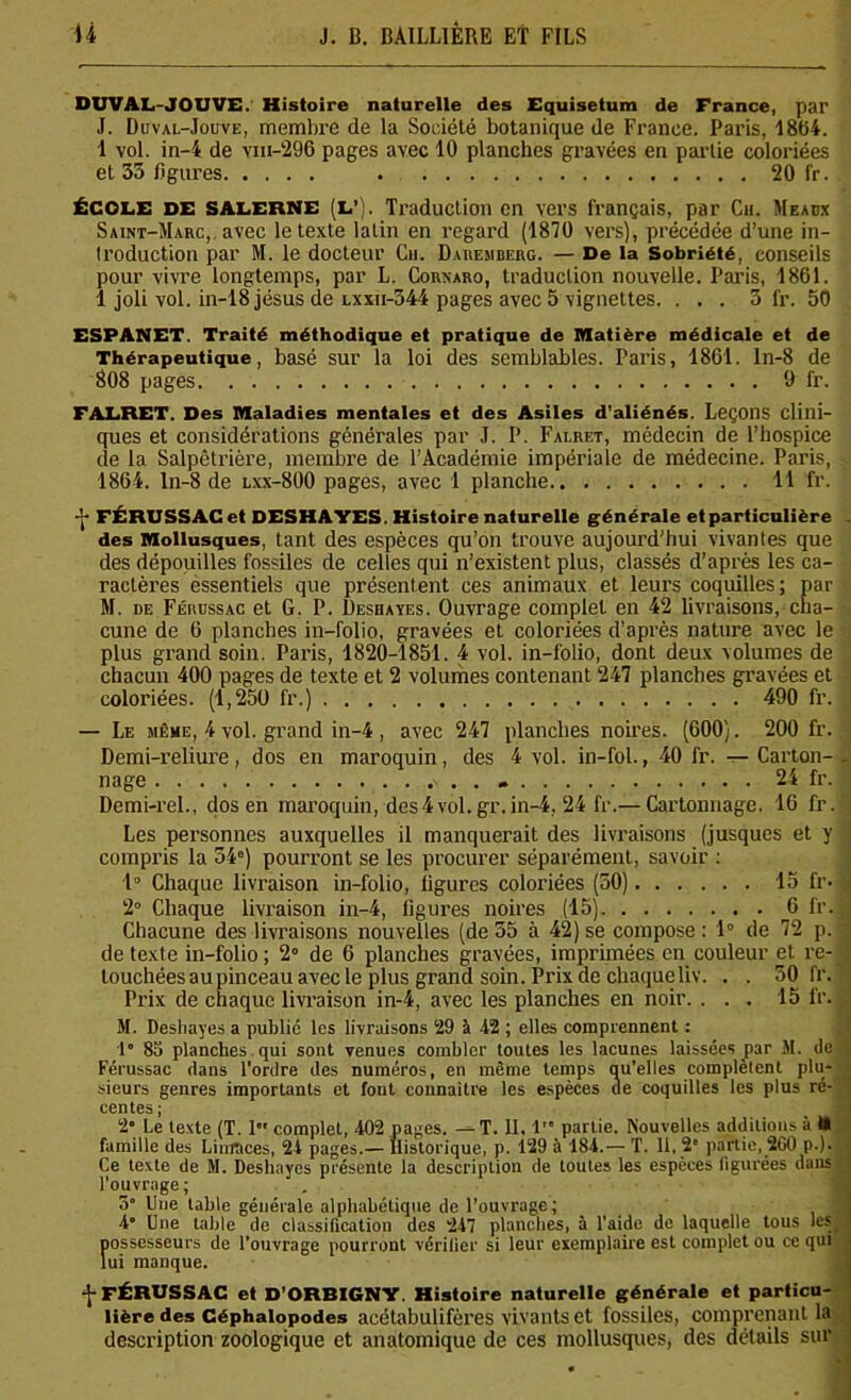 DUVAL-JOUVE. Histoire naturelle des Equisetum de France, par J. Duval-Jouve, membre de la Société botanique de France. Paris, 1864. 1 vol. in-4 de viii-296 pages avec 10 planches gravées en partie coloriées et 35 figures 20 fr. ÉCOLE DE SALERNE (L’). Traduction en vers français, par Ch. Meaux Saint-Marc,, avec le texte latin en regard (1870 vers), précédée d’une in- troduction par M. le docteur Cii. Daremberg. — De la Sobriété, conseils pour vivre longtemps, par L. Cornaro, traduction nouvelle. Paris, 1861. 1 joli vol. in-18jésus de lxxii-544 pages avec 5 vignettes. . . . 3 fr. 50 ESPANET. Traité méthodique et pratique de Matière médicale et de Thérapeutique, basé sur la loi des semblables. Paris, 1861. ln-8 de 808 pages 9 fr. FALRET. Des Maladies mentales et des Asiles d’aliénés. Leçons clini- ques et considérations générales par J. P. Falret, médecin de l’hospice de la Salpêtrière, membre de l’Académie impériale de médecine. Paris, 1864. ln-8 de lxx-800 pages, avec 1 planche 11 fr. -(• FÉRUSSAC et DESHAYES. Histoire naturelle générale et particulière . des Mollusques, tant des espèces qu’on trouve aujourd'hui vivantes que des dépouilles fossiles de celles qui n’existent plus, classés d’après les ca- ractères essentiels que présentent ces animaux et leurs coquilles; par M. de Férussac et G. P. Deshayes. Ouvrage complet en 42 livraisons, cha- cune de 6 planches in-folio, gravées et coloriées d’après nature avec le plus grand soin. Paris, 1820-1851. 4 vol. in-folio, dont deux volumes de chacun 400 pages de texte et 2 volumes contenant 247 planches gravées et coloriées. (1,250 fr.) 490 fr. | — Le même, 4 vol. grand in-4 , avec 247 planches noires. (600). 200 fr. Demi-reliure, dos en maroquin, des 4 vol. in-fol., 40 fr. — Carton-. nage » 24 fr. Demi-rel., dos en maroquin, des4vol. gr.in-4, 24 fr.— Cartonnage. 16 fr. Les personnes auxquelles il manquerait des livraisons (jusques et y compris la 34°) pourront se les procurer séparément, savoir : 1° Chaque livraison in-folio, ligures coloriées (50) 15 fr- 2° Chaque livraison in-4, ligures noires (15) 6 fr. Chacune des livraisons nouvelles (de 35 à 42) se compose : 1° de 72 p. de texte in-folio; 2° de 6 planches gravées, imprimées en couleur et re- touchées au pinceau avec le plus grand soin. Prix de chaque liv. . . 50 fr. Prix de chaque livraison in-4, avec les planches en noir. ... 15 fr. M. Deshayes a publié les livraisons 29 à 42 ; elles comprennent : 1° 85 planches qui sont venues combler toutes les lacunes laissées par M. de Férussac dans l’ordre des numéros, en même temps qu’elles complètent plu- sieurs genres importants et font connaître les espèces de coquilles les plus ré- centes ; 2° Le texte (T. 1 complet, 402 pages. — T. II, 1’ partie. Nouvelles additions à ta famille des Limaces, 24 pages.— Historique, p. 129 à 184.— T. 11, 2' partie, 2G0 p.). Ce texte de M. Deshayes présente la description de toutes les espèces figurées dans l’ouvrage; 5 One table générale alphabétique de l’ouvrage; 4° Une table de classification des 247 planches, à l’aide de laquelle tous les possesseurs de l’ouvrage pourront vérifier si leur exemplaire est complet ou ce qui lui manque. -J- FÉRUSSAC et D’ORBIGNY. Histoire naturelle générale et particu- lière des Céphalopodes acétabulifères vivants et fossiles, comprenant la description zoologique et anatomique de ces mollusques, des détails sur