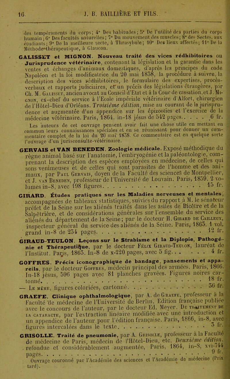 des tempéraments du corps; 4“ Des habitudes; 5“ De l’utilité des parties du rorps humain; 6“ Des facultés naturelles; T Du mouvement des muscles; 8* des Sectes, aux étudiants; 9“ De la meilleure secte, à Thrasyhule; 10° Des lieux affectés; 11 De la Méthode-thérapeutique, à Glaucon. GALISSET et MIGNON. Nouveau traité des vices rédhibitoires ou Jurisprudence vétérinaire, contenant la législation et la garantie dans les ventes et échanges d’animaux domestiques, d’après les principes du code Napoléon et la loi modificatrice du 20 mai 1838, la procédure à suivre, la description des vices rédhibitoires, le formulaire des expertises, procès- verbaux et rapports judiciaires, etr un précis des législations étrangères, par Ch. M. Galisset, ancienavocat au Conseil d’Etat et à la Cour de cassation, et J. Mi- gnon, ex-chef du service à l’Ecole impériale vétérinaire d Al fort, chirurgien de l’ilôtel—Dieu d’Orléans. Troisième édition, mise au courant de la jurispru- dence et augmentée d’un appendice sur les épizooties et l’exercice de la médecine vétérinaire. Paris, 1864. in—18 jésus de 542 pages C fr. Les auteurs de cet ouvrage pensent avoir fait une chose utile en mettant en ; commun leurs connaissances spéciales et en se réunissant pour donner un com- mentaire complet, de la loi du 20 mai 1838. Ce commentaire est en quelque sorte t l’ouvrage d'un jurisconsulte-vétérinaire. GERVAIS et VAN BENEDEN. Zoologie médicale. Exposé méthodique du règne animal basé sur l’anatomie, l’embryogénie et la paléontologie, com- prenant la description des espèces employées en médecine, de celles qui sons venimeuses et de celles qui sont parasites de l’homme et des ani- maux, par Paul Geiivais, doyen de la Faculté des sciences de Montpellier, ; et J. van Beneden, professeur de l’Université de Louvain. Paris, 1859. 2 vo- lûmes in-8, avec 198 figures 15 fr. ; GIRARD. Études pratiques sur les Maladies nerveuses et mentales, accompagnées de tableaux statistiques, suivies du rapport à M. le sénateur préfet de la Seine sur les aliénés traités dans les asiles de Bicêlre et de la ■ Salpêtrière, et de considérations générales sur l’ensemble du service des J aliénés du département de la Seine; par le docteur II. Girard de Cailleox, inspecteur général du service des aliénés de la Seine. Paris, 1865. 1 vol. grand in-8 de 234 pages h'- ’ GIRAUD-TEULON. Leçons sur le Strabisme et la Diplopie, Pathogé- nie et Thérapeutique, par le docteur Félix Giraud-Teui.on, lauréat de l’Institut. Paris, 1865. In-8 de x-220 pages, avec 5 fig 4 fr. GOFFRES. Précis iconographique de bandage, pansements et appa- reils par le docteur Goffres, médecin principal des armées. Paris, 1S66. In-18 jésus, 596 pages avec 81 planches gravées. Figures noires car- tonné -<• r’J — Le même, figures coloriées, cartonné fr.l GRAEFE. Clinique ophthalmologique, par A. de G iiaefe, professeur a la Faculté ‘de médecine de l’Université de Berlin. Edition Irançaise publiée . avec le concours de l’auteur, par le docteur Ed. Meyer. Du traitement de la cataracte, par l’extraction linéaire modifiée avec une introduction et t un appendice de l’auteur pour l’édition française. Paris, 1866, in-8,aveci figures intercalées dans le texte 3 h’.l GRISOLLE. Traité de pneumonie, par A. Grisolle, professeur à la Faculté de médecine de Paris, médecin de l’Hôtel—Dieu, etc. Deuxieme édition. • . refondue et considérablement augmentée, Paris, 1864, in-S, xvi-/44a pages ’'!’<■ Ouvrage couronné par l’Académie des sciences et l’Académie de médecine (lux tard).