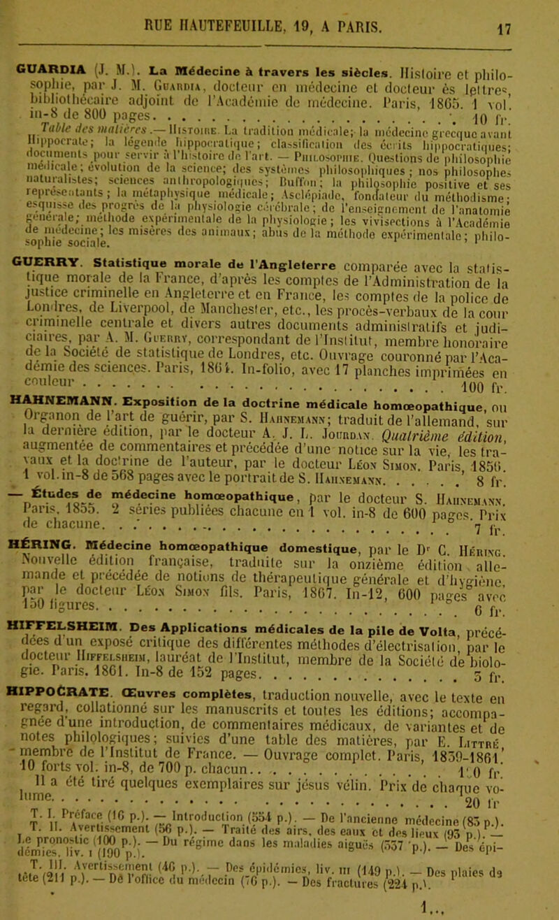 GUARDIA (J. M.). La Médecine à travers les siècles. Histoire et philo- sophie, par J. M. Guardia, docteur en médecine et docteur 6s lpitre= bibliothécaire adjoint de l'Académie de médecine. Paris, 1865. 1 vol' îii-S de 800 pages . jo fr' labié des inaltérésHistoire. La tradition médicale; la médecine grecque avant Hippocrate; la légende hippocratique; classification des écrits hippocratiques; documents pour servir a l'histoire de l'art. — Philosophie. Questions de philosophie s *.v * —;o*y — .ww.m.o, i ctiouiijijuiJiciiL ue i iinatoniie geneiale; méthode experimentale de la physiologie; les vivisections à l’Académie de médecine; les misères des animaux; abus de la méthode expérimentale- philo- sopnie sociale. 1 GUERRY. Statistique morale de l'Angleterre comparée avec la stalis- tique morale de la France, d’après les comptes de l’Administration de la justice criminelle en Angleterre et en France, les comptes de la police de Londres, de Liverpool, de Manchester, etc., les procès-verbaux de la cour criminelle centrale et divers autres documents administratifs et judi- ciaires par A. M. Guf.rry, correspondant de l’Institut, membre honoraire delà Société de statistique de Londres, etc. Ouvrage couronné par l’Aca- demie des sciences. Paris, 1861. In-folio, avec 17 planches imprimées en couleui> . 100 fr. HAHNEMANN. Exposition delà doctrine médicale homœopathique ou Organon de l’art de guérir, par S. Hahnemann; traduit de l’allemand, sur la dermere édition, par le docteur A. J. L. Jourdan. Quatrième édition augmentée de commentaires et précédée d’une notice sur la vie les tra- vaux et la doctrine de l’auteur, par le docteur Léon Simon. Paris 1856 1 vol.in-8 de 068 pages avec le portrait de S. Hahnemann ’ 8 fr’. ~nÉtud!o-fe lédecine homœopathique, par le docteur S. Hahnemann. I ans 18o5. î sériés publiées chacune en 1 vol. in-8 de 600 pages Prix de chacune. . / 1 fr HÉRING. Médecine homœopathique domestique, par le Dr C. Héring. Nouvelle édition française, traduite sur la onzième édition alle- mande et précédée de notions de thérapeutique générale et d’hygiène par le docteur Léon Simon 61s. Paris, 1807. In-12, 000 nan-es avec loO figures ’ 0 fr HXFFELSHE1M. Des Applications médicales de la pile de Volta précé- dées d un exposé critique des différentes méthodes d’électrisalion’ par le docteur Hiffelsheim, lauréat de l’Institut, membre de la Société de biolo- gie. Pans. 1861. In-8 de 152 pages 5 fl< Hippocrate. Œuvres complètes, traduction nouvelle, avec le texte en regard, collationné sur les manuscrits et toutes les éditions; accompa- gnée dune introduction, de commentaires medicaux, de variantes et de notes philologiques ; suivies d’une table des matières, par E. Littré -membre de l’Institut de France. — Ouvrage complet. Paris, 1830-1861 ’ 10 forts vol. in-8, de 700 p. chacun \< g j,. 11 a été tiré quelques exemplaires sur jésus vélin. Prix dé chaque vo- lu™e' ' fr T. L Préface (16 p.). —^Introduction (aol p.). — De l'ancienne médecine (83 p.). T. 11. Avcrtisi-cment (5fi p.) — lraite des airs, des eaux et des lieux (93 h )._ teniit!C.((l“Pp!j. 8'mC da°S l6S m:'!atlieS aiSUfis <57 'P')'-Desepi- tètl’tlll nArrtin«Vnfi- <4f! P)- T .Do%¥'Iéinics, liv. ni (149 p.l. - Des plaies de tete (111 p.). — De 1 ofhcc du médecin (<G p.). - Des fractures (221 p.L 1...