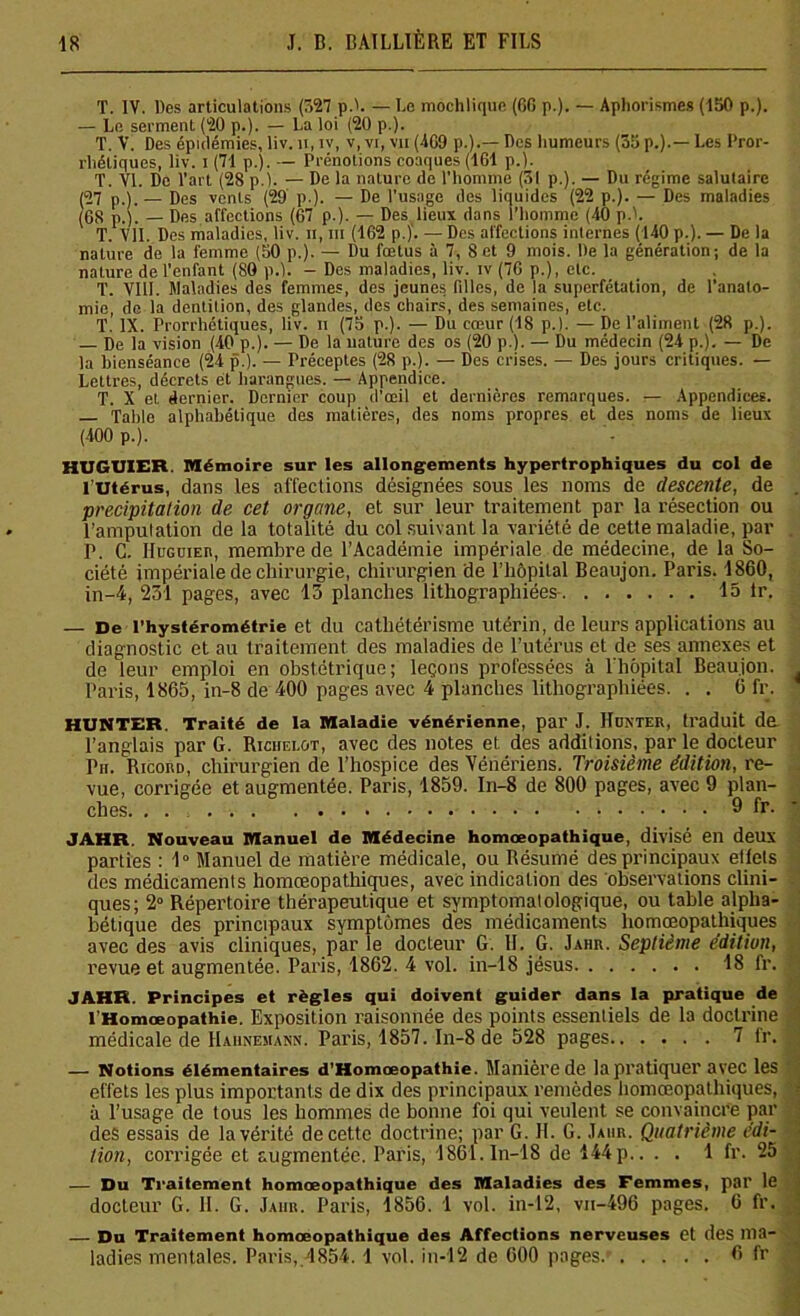 T. IV. Des articulations (327 p.h — Le mochlique (60 p.). — Aphorismes (150 p.). — Le serment (20 p.). — La loi (20 p.). T. V. Des épidémies, liv. n, iv, v, vi, vu (469 p.).— Des humeurs (35 p.).— Les l'ror- rliétiqucs, liv. i (71 p.). — Prénotions coaques (161 p.). T. VI. Do l’art (28 p.). — De la nature de l’homme (51 p.). — Du régime salutaire (57 p.).— Des vents (29 p.). — De l’usage des liquides (22 p.). — Des maladies (08 p,). _ Dfts affections (67 p.). — Des lieux dans l’homme (40 p.L T. Vil. Des maladies, liv. h, ni (162 p.). — Des affections internes (140 p.). — De la nature de la femme (50 p.). — Du fœtus à 7, 8 et 9 mois. De la génération; de la nature de l’enfant (80 p.). - Des maladies, liv. iv (76 p.), etc. T. VIII. Maladies des femmes, des jeunes filles, de la superfétation, de l’anato- mie, de la dentition, des glandes, des chairs, des semaines, etc. T.’ IX. Prorrhétiques, liv. n (75 p.). — Du cœur (18 p.). — De l’aliment (28 p.). De la vision (40 p.). — De la nature des os (20 p.). — Du médecin (24 p.). — De la bienséance (24 p.). — Préceptes (28 p.). — Des crises. — Des jours critiques. — Lettres, décrets et harangues. — Appendice. T. X et dernier. Dernier coup d’œil et dernières remarques. — Appendices. — Table alphabétique des matières, des noms propres et des noms de lieux (400 p.). HUGUIER. Mémoire sur les allongements hypertrophiques du col de l'Utérus, dans les affections désignées sous les noms de descente, de précipitation de cet organe, et sur leur traitement par la résection ou l’ampulation de la totalité du col suivant la variété de cette maladie, par P. C. IluGüiEn, membre de l’Académie impériale de médecine, de la So- ciété impériale de chirurgie, chirurgien de l’hôpital Beaujon. Paris. 1860, in-4, 231 pages, avec 13 planches lithographiées 13 tr. — De l’hystérométrie et du cathétérisme utérin, de leurs applications au diagnostic et au traitement des maladies de l’utérus et de ses annexes et de leur emploi en obstétrique; leçons professées à l'hôpital Beaujon. Paris, 1865, in-8 de 400 pages avec 4 planches lithographiées. . . 6 fr. HUNTER. Traité de la Maladie vénérienne, par J. IIdnter, traduit da l’anglais par G. Ricijelût, avec des notes et des additions, par le docteur Pii. Ricord, chirurgien de l’hospice des Vénériens. Troisième édition, re- vue, corrigée et augmentée. Paris, 1859. In-8 de 800 pages, avec 9 plan- ches. . . 9 fr. JAHR Nouveau Manuel de Médecine homœopathique, divisé en deux parties : 1° Manuel de matière médicale, ou Résumé des principaux etfets des médicaments homœopathiques, avec indication des observations clini- ques; 2° Répertoire thérapeutique et symptomatologique, ou table alpha- bétique des principaux symptômes des médicaments homœopathiques avec des avis cliniques, par le docteur G. II. G. Jahr. Septième édition, revue et augmentée. Paris, 1862. 4 vol. in-18 jésus 18 fr. JAHR. Principes et règles qui doivent guider dans la pratique de l’Homœopathie. Exposition raisonnée des points essentiels de la doctrine médicale de Haiinemann. Paris, 1857. In-8 de 528 pages 7 fr. — Notions élémentaires d’Homœopathie. Manière de la pratiquer avec les effets les plus importants de dix des principaux remèdes homœopathiques, à l’usage de tous les hommes de bonne foi qui veulent se convaincre par des essais de la vérité de cette doctrine; par G. IL G. Jahr. Quatrième édi- tion, corrigée et augmentée. Paris, 1861.In-18 de 144p.. . . 1 fr. 25 — Du Traitement homœopathique des Maladies des Femmes, pal’ le docteur G. II. G. Jaiir. Paris, 1856. 1 vol. in-12, vii-496 pages. 6 fr. — Du Traitement homœopathique des Affections nerveuses et des ma- ladies mentales. Paris, 1854. 1 vol. in-12 de 600 pages.’ 6 fr