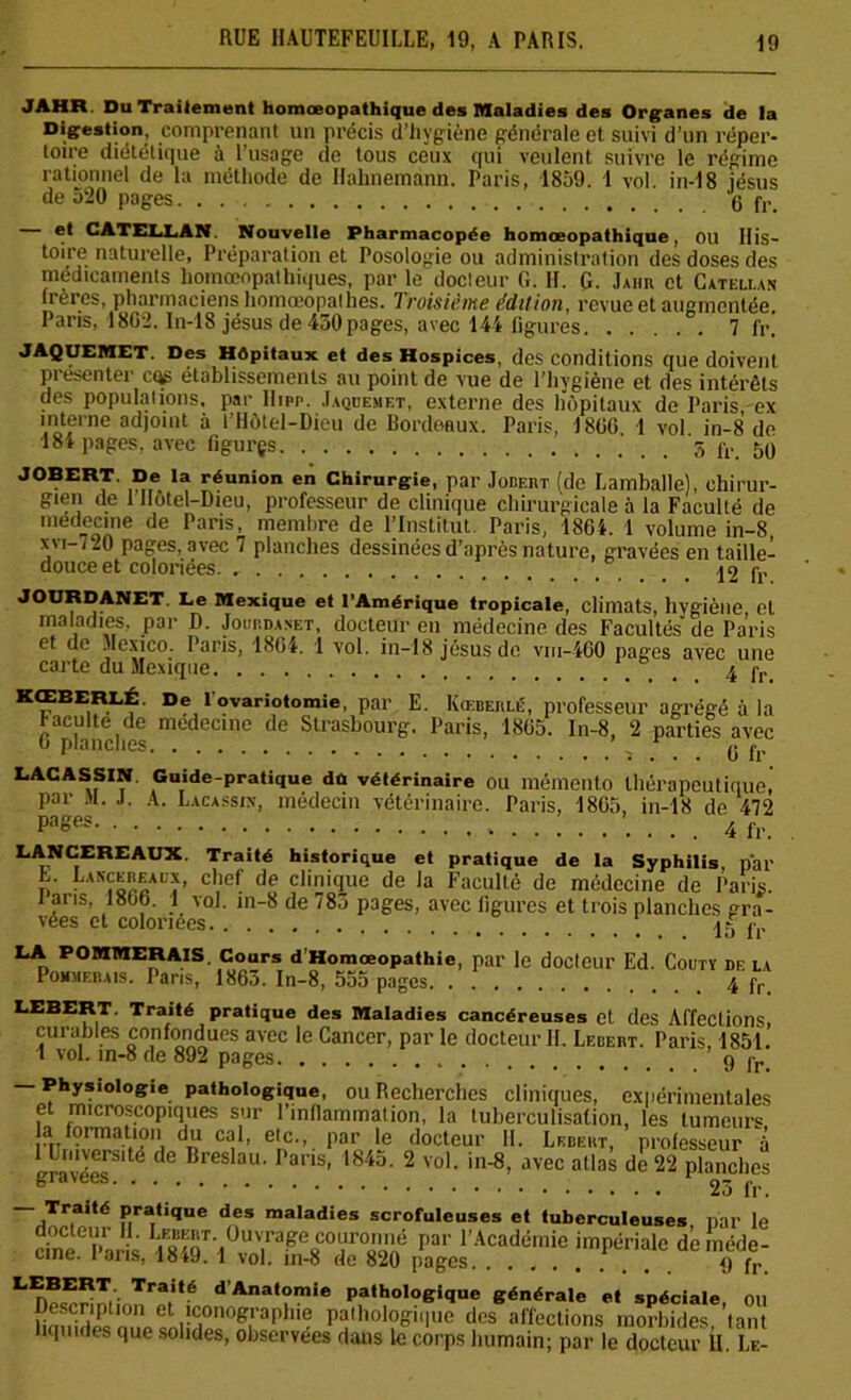 JAHR Du Traitement homceopathique des Maladies des Organes de la Digestion, comprenant un précis d’hygiène générale et suivi d’un réper- toire diététique à l’usage de tous ceux qui veulent suivre le régime rationnel de la méthode de Hahnemann. Paris, 1859. 1 vol. in-18 jésus de 520 pages g fr et CATELLAN. Nouvelle Pharmacopée homceopathique, OU His- toire naturelle, Préparation et Posologie ou administration des doses des médicaments homœopathiques, par le docteur G. II. G. Jahu et Catellan frères, pharmaciens homœopalhes. Troisième édition, revue et augmentée. Paris, 1802. In-18 jésus de 430 pages, avec 144 ligures 7 fr. JAQUEMET. Des Hôpitaux et des Hospices, des conditions que doivent, présenter cqs établissements au point de vue de l’hygiène et des intérêts des populations, par Hipp. Jaqdesiet, externe des hôpitaux de Paris, ex interne adjoint à l'Hôtel-Dieu de Bordeaux. Paris, 1806 1 vol in-8 de 18* pages, avec figurçs 5 fr. 50 JOBERT. De la réunion en Chirurgie, par Jobert (de Lamballe), chirur- gien de 1 llotel-Dieu, professeur de clinique chirurgicale à la Faculté de médecine de Pans, membre de l’Institut. Paris, 1864. 1 volume in-8, xvi-720 pages, avec 7 planches dessinées d’après nature, gravées en taille- douce et coloriées A O JOURDANET Le Mexique et l’Amérique tropicale, climats, hygiène, et maladies, par D. Joup.daset, docteur en médecine des Facultés de Paris et de Mexico. Paris, 1804. 1 vol. in-18 jésus de vni-460 pages avec une carte du Mexique 4 fr KŒBERLÉ. De l ovariotomie, par E. Kœderlé, professeur agrégé à la racuité de médecine de Strasbourg. Paris, 1865. In-8, 2 parties avec 0 planches ’ , r g fr LACASSIN Guide-pratique dû vétérinaire ou mémento thérapeutique, par AI. J. A. Lacassin, médecin vétérinaire. Paris, 1805, in-18 de 472 4 fr. LANCEREAUX. Traité historique et pratique de la Syphilis, pal' n • chef de clinicIue de Ja Faculté de médecine de Pari;;. 1 aris, 180b. 1 vol. in-8 de 783 pages, avec ligures et trois planches gra- vées et coloriées 15 f, LA POMMERAIS. Cours d’Homceopathie, par le docteur Ed. Couty De la Pommerais. Paris, 1863. In-8, 555 pages 4 fr LEEERT. Traité pratique des Maladies cancéreuses et des Affections, curables confondues avec le Cancer, par le docteur II. Lebert. Paris, 1851. 1 vol. in-8 de 892 pages g )r — Physiologie pathologique, ou Recherches cliniques, expérimentales e microscopiques sur l’inflammation, la tuberculisation, les tumeurs a formation du cal, etc., par le docteur H. Lebert, professeur à ruversité de Breslau. Paris, 1845. 2 vol. in-8, avec atlas de 22 planches gravées. . 23 fr. ~aTr.a,té P,ra,Uque des maladies scrofuleuses et tuberculeuses par le dne Paris par PAcadémie impériale deînéde- cine. î ans. lo*y. 1 vol. in-8 de 820 pages 4) fr Tra(Hé dAnat°mie pathologique générale et spéciale, ou Description et iconographie pathologii|ue des affections morbides tant iquides que solides, observées dans le corps humain; par le docteur Û. Le-