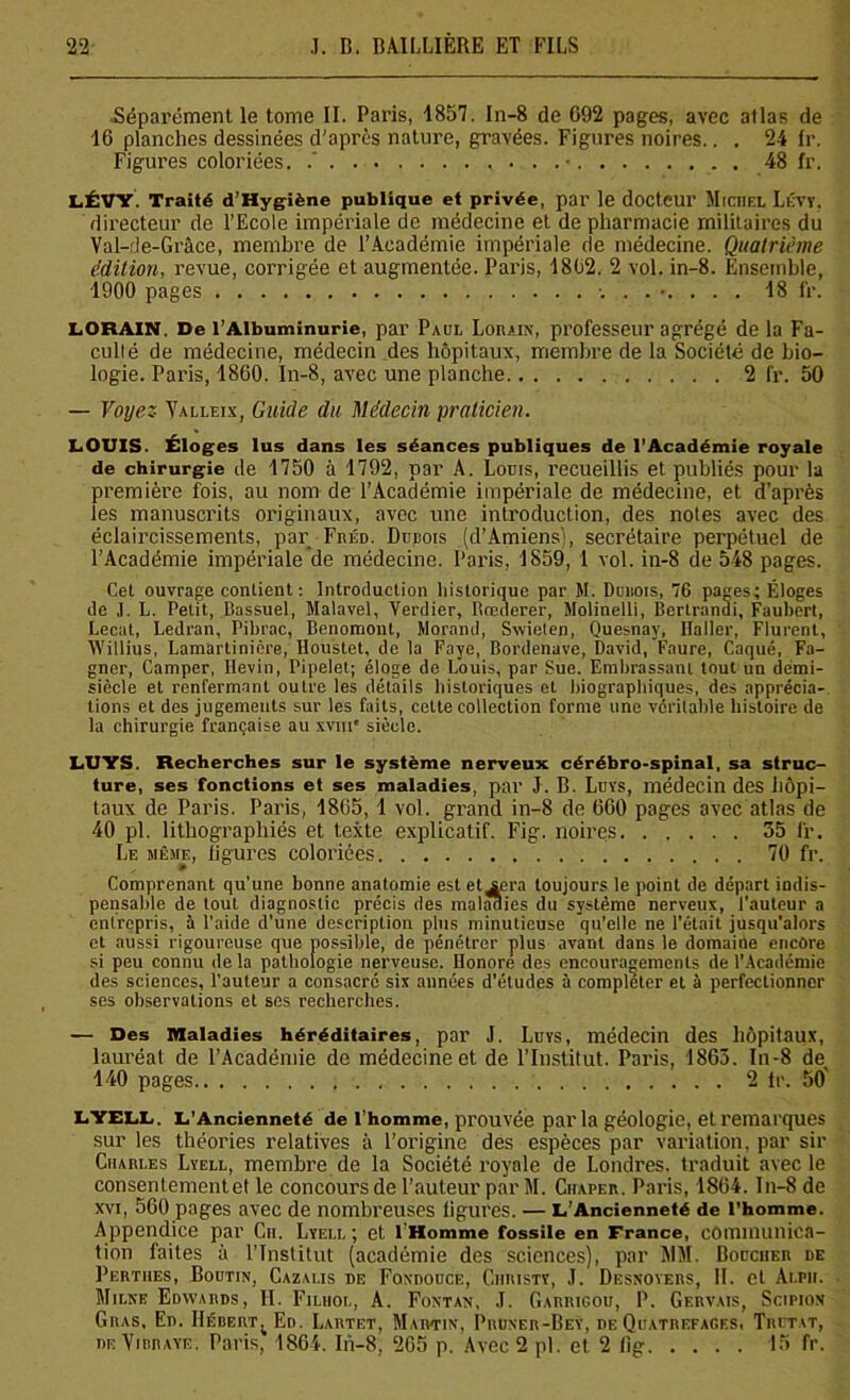 Séparément le tome II. Paris, 1857. In-8 de 092 pages, avec atlas de 16 planches dessinées d'après nature, gravées. Figures noires.. . 24 fr. Figures coloriées. / v ... .• 48 fr. LÉVY. Traité d’Hygiène publique et privée, par le docteur Michel Lévy. directeur de l’Ecole impériale de médecine et de pharmacie militaires du Val-de-Grâce, membre de l’Académie impériale de médecine. Quatrième édition, revue, corrigée et augmentée. Paris, 1802. 2 vol. in-8. Ensemble, 1900 pages ........ 18 fr. LORA1N. De l’Albuminurie, par Paul Lorain, professeur agrégé de la Fa- culté de médecine, médecin des hôpitaux, membre de la Société de bio- logie. Paris, 1860. In-8, avec une planche 2 fr. 50 — Voyez Yalleix, Guide du Médecin praticien. LOUIS. Éloges lus dans les séances publiques de l’Académie royale de chirurgie de 1750 à 1792, par A. Louis, recueillis et publiés pour la première fois, au nom de l’Académie impériale de médecine, et d’après les manuscrits originaux, avec une introduction, des notes avec des éclaircissements, par Fréd. Dudois (d’Amiens), secrétaire perpétuel de l’Académie impériale de médecine. Paris, 1859, 1 vol. in-8 de 548 pages. Cet ouvrage contient : Introduction historique par M. Duhois, 76 pages; Éloges de J. L. Petit, Bassuel, Malavel, Yerdier, Rœderer, Molinelli, Berlrandi, Faubert, Lecat, Ledran, Pibrac, Benomont, Morand, Swielen, Quesnay, Haller, Flurent, Willius, Lamartinicre, Houstet, de la Faye, Bordenave, David, Faure, Caqué, Fa- gner, Camper, Hevin, Pipelet; éloge de Louis, par Sue. Embrassant tout un demi- siècle et renfermant outre les détails historiques et biographiques, des apprécia- tions et des jugements sur les faits, cette collection forme une véritable histoire de la chirurgie française au xvm* siècle. LUYS. Recherches sur le système nerveux cérébro-spinal, sa struc- ture, ses fonctions et ses maladies, par J. B. Luvs, médecin des hôpi- taux de Paris. Paris, 1865, 1 vol. grand in-8 de 660 pages avec atlas de 40 pl. lithographiés et texte explicatif. Fig. noires 35 fr. Le même, ligures coloriées 70 fr. Comprenant qu’une bonne anatomie est et^era toujours le point de départ indis- pensable de tout diagnostic précis des maladies du système nerveux, l’auteur a entrepris, à l’aide d’une description plus minutieuse qu’elle ne l’était jusqu’alors et aussi rigoureuse que possible, de pénétrer plus avant dans le domaine encore si peu connu de la pathologie nerveuse. Honore des encouragements de l’Académie des sciences, l’auteur a consacré six années d’études à compléter et à perfectionner ses observations et ses recherches. — Des Maladies héréditaires, pal’ J. Luys, médecin des hôpitaux, lauréat de l’Académie de médecine et de l’Institut. Paris, 1863. In-8 de 140 pages 2 fr. 50' LYELL. L’Ancienneté de l’homme, prouvée parla géologie, et remarques sur les théories relatives à l’origine des espèces par variation, par sir Charles Lyell, membre de la Société royale de Londres, traduit avec le consentementet le concours de l’auteur par M. Ciiaper. Paris, 1864. In-8 de xvi, 560 pages avec de nombreuses ligures. — L’Ancienneté de l’homme. Appendice par Cn. Lyell; et 1 Homme fossile en France, communica- tion faites à l’Institut (académie des sciences), par WM. Boucher de Pertiies, Boutin, Cazalis de Foxdouce, Chiiisty, J. Desnoyers, 11. et Alpii. Milne Edwards, II. Filhol, A. Fontan, J. Garrigou, P. Gervais, Scipion Gras. En. IIébert;Ed. Lartet, Martin, Pruner-Bey, de Quatrefages, Trutat, de Yirraye. Paris, 1864. In-8, 265 p. Avec 2 pl. et. 2 fig 15 fr.