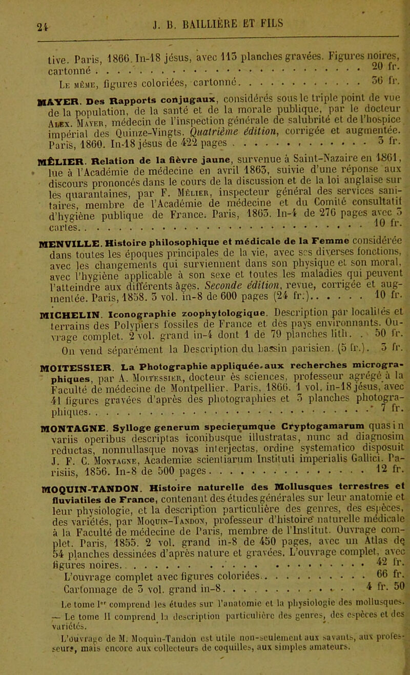 live Paris 1860 In-18 jésus, avec 113 planches gravées. Figures noires, cartonné fr- Le même, figures coloriées, cartonné 50 fr. ^i^yer Des Rapports conjugaux, considérés sous le triple point île vue de la population, de la santé et de la morale publique, par le docteur AaEx Mayer médecin de l’inspection générale de salubrité et de l’hospice, impérial des Quinze-Vingts. Quatrième édition, corrigée et augmentée. Paris, 1860. In-18 jésus de 422 pages 3 fr. MÊLIER. Relation de la (lèvre jaune, survenue à Saint-Nazaire en 1801, lue à l’Académie de médecine en avril 1863, suivie d’une réponse aux discours prononcés dans le cours de la discussion et de la loi anglaise sur les quarantaines, par F. Mèlieh, inspecteur général des services sani- taires, membre de l’Académie de médecine et du Comité consultatif d’hygiène publique de France. Paris, 1803. ln-4 de 270 pages avec o cartes 10 fi. MENVILLE. Histoire philosophique et médicale de la Femme Considérée dans toutes les époques principales de la vie, avec scs diverses fonctions, avec les changements qui surviennent dans son physique et son moral, avec l’hygiène applicable à son sexe et toutes les maladies qui peuvent l’atteindre aux différents âges. Seconde édition, revue, corrigée et aug- mentée. Paris, 1858. 5 vol. in-8 de 000 pages (24 fr;) 10 fr. MICHELIN. Iconographie zoophytologique. Description par localités et terrains des Polypiers fossiles de France et des pays environnants. Ou- vrage complet. 2 vol. grand in-4 dont 1 de 79 planches lith. . 50 fr. On vend séparément la Description du bassin parisien. (5 fr.). 5 fr. MOITESSIER. La Photographie appliquée, aux recherches microgra- phiques, par A. Moitessier, docteur ès sciences, professeur agrégé à la Faculté de médecine de Montpellier. Paris, 1800. 1 vol. in-18 jésus, avec 41 figures gravées d’après des photographies et 3 planches photogra- phiques * 7 fr- MONTAGNE. Sylloge generum specierumque Cryptogamarum quas in variis operibus descriptas iconibusque illustratas, nunc ad diagnosim reductas, nonnullasque novas interjectas, ordine systematico disposuit J F C Montagne, Academiæ scientiarum Instituti imperialis Gallici. Pa- risiis, 1856. In-8 de 500 pages 12 fr. MOQUIN-TANDON. Histoire naturelle des Mollusques terrestres et fluviatiles de France, contenant des études générales sur leur anatomie et leur physiologie, et la description particulière des genres, des espèces, des variétés, par Moqdin-Tandon, professeur d’histoire' naturelle médicale à la Faculté de médecine de Paris, membre de l’Institut. Ouvrage com- plet. Paris, 1855. 2 vol. grand in-8 de 450 pages, avec un Atlas dq 54 planches dessinées d’après nature et gravées. L ouvrage complet, avec figures noires. 42 fr. L’ouvrage complet avec figures coloriées. 66 fr. Cartonnage de 5 vol. grand in-8 * • • 4 fr. 50 Le tome 1 comprend les études sur l’anatomie et la physiologie des mollusques. — Le tome 11 comprend la description particulière des genres, des espèces et des variétés. L’ouvrage de M. Moquin-Tandou est utile non-seulement aux savants, aux profes- seur?, mais encore aux collecteurs de coquilles, aux simples amateurs.