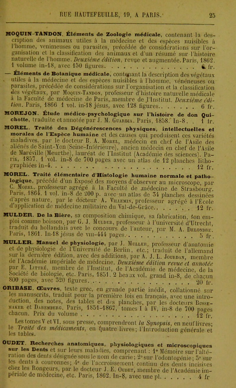 MOQUIN-TANDON. Éléments de Zoologie médicale, contenant la des- cription des animaux utiles à la médecine et des espèces nuisibles à l’homme, venimeuses ou parasites, précédée de considérations sur l’or- ganisation et la classification des animaux et d’un résumé sur l’histoire naturelle de l’homme. Deuxième édition, revue et augmentée. Paris, 1862. 1 volume in-18, avec 150 figures fi. fr. —- Éléments de Botanique médicale, contenant la description des végétaux utiles à la médecine et des espèces nuisibles à l’homme, vénéneuses ou parasites, précédée de considérations sur l’organisation et la classification des végétaux, par Moquin-Tandon, professeur d’histoire naturelle médicale à la Faculté de médecine de Paris, membre de l’Institut. Deuxième édi- tion. Paris, 1860 1 vol. in-18 jésus, avec 128 figures 6 fr. MOREJON. Étude médico-psychologique sur l'histoire de don Qui- chotte, traduite etannotéepar J. M. Guardia. Paris, 1858/ In-8. . 1 fi\ MOREL. Traité des Dégénérescences physiques, intellectuelles et morales de l’Espèce humaine et des causes qui produisent ces variétés maladives, par le docteur B. A. Morel, médecin en chef de l’Asile des aliénés de Saint-Yon (Seine-Inférieure), ancien médecin en chef de l’Asile de Maréville (Meurthe), lauréat de l’Institut (Académie des sciences). Pa- ris, 1857. 1 vol. in-8 de 700 pages avec un atlas de 12 planches litho- graphiées in-4 12 fr. MOREL. Traité élémentaire d’Histologie humaine normale et patho- logique. précédé d’un Exposé des moyens d’observer au microscope, par C. Mop.el, professeur agrégé à la Faculté de médecine de Strasbourg. Paris, 1864. 1 vol. in-8 de 200 p. avec-un atlas de 31 planches dessinées d'après nature, par le docteur A. Yillemin, professeur agrégé à l’École d application de médecine militaire du Yal-de-Gràce -. 12 fr. mulder. De la Bière, sa composition chimique, sa fabrication, êon em- ploi comme boisson, par G. J. Mulder, professeur à l’université d’Utreclit traduit du hollandais avec le concours de l’auteur, par M. A. Delondre! Paris, 1861. In-18 jésus de viu-444 pages.- 5 ft> MULLER. Manuel de physiologie, par J. Muller, professeur d’anatomie et de physiologie de l’Université de Berlin, etc.; traduit de l’allemand sur la dernière édition, avec des aclditions, par A. J. L. Jourdan, membre de 1 Académie impériale de médecine. Deuxième édition revue et annotée par E. Littré, membre de l’Institut, de l’Académie de médecine, de la Société de biologie, etc. Paris, 1851.2 beaux vol. grand in-8, de chacun 800 pages, avec 320 figures. 20 fr. ORIBASE. Œuvres, texte grec, en grande partie inédit, collationné sur les manuscrits, traduit pour la première lois en lrançais, avec une intro- duction, des notes, des tables et des planches, par les docteurs Busse- maker et Daremberg. Paris, 1851-1867, tomes I à IV, in-8 de 700 pages chacun. Prix du volume 12 fr Les tomes V et VI, sous presse, comprendront lu Synopsis, en neuf livres- e traité des médicaments, en Quatre livres; l’Introduction générale et les tables. OUDET. Recherches anatomiques, physiologiques et microscopiques sur les Dents et sur leurs maladies, comprenant : 1» Mémoire sur l’alté- ration des dents désignée sons le nom de carie; 2°sur l’odontogénie- 3° sur les dents a couronnes; 4» de l’accroissement continu des dénis incisives chez es Rongeurs, par le docteur .1. E. Oudet, membre de l’Académie im- périale de médecine, etc. Paris, 1862. In-8, avec une pl. . , 4 fr