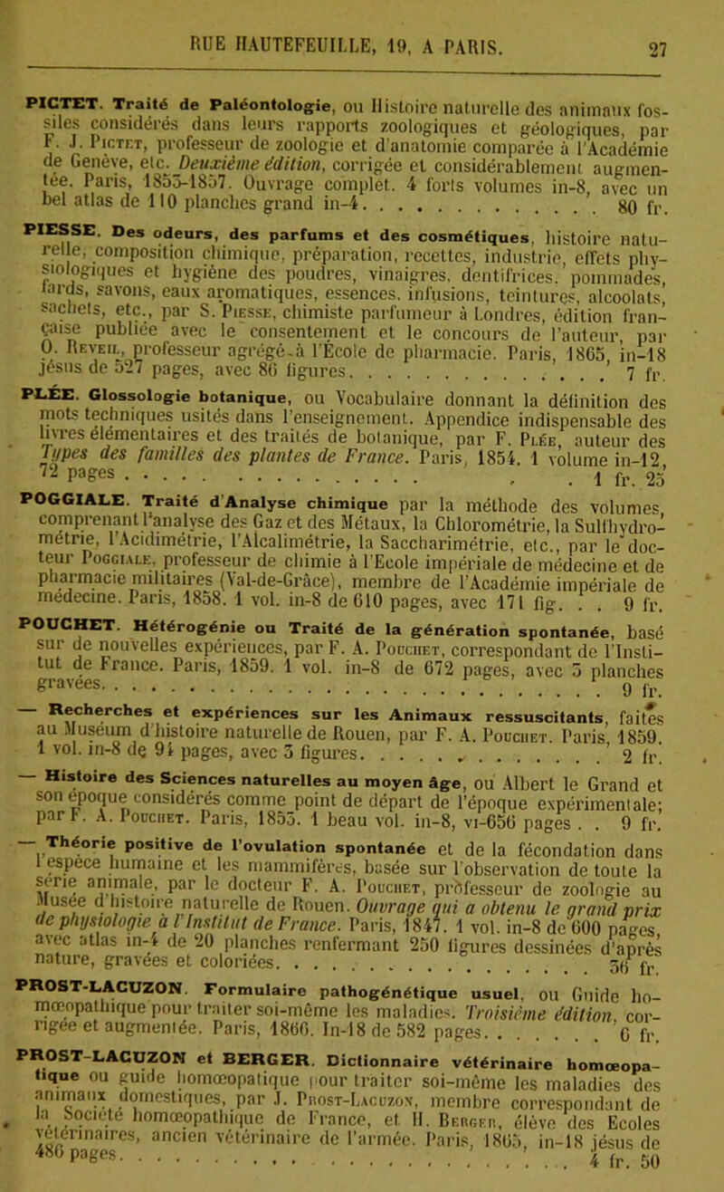 pictet. Traité de Paléontologie, ou Histoire naturelle des animaux fos- siles considérés dans leurs rapports zoologiques et géologiques, par F. J. Pictet, professeur de zoologie et d'anatomie comparée à l’Académie de Genève, etc.. Deuxième édition, corrigée et considérablement augmen- tée. Paris, 1855-1857. Ouvrage complet. 4 forts volumes in-8, avec un bel atlas de 110 planches grand in-4 80 fr. PIESSE Des odeurs, des parfums et des cosmétiques, histoire natu- rel e, composition chimique, préparation, recettes, industrie effets phy- siologiques et hygiène des poudres, vinaigres, dentifrices.'pommades, lards, savons, eaux aromatiques, essences, infusions, teintures, alcoolats, sachets, etc,, par S. Piesse, chimiste parfumeur à Londres, édition fran- çaise publiée avec le consentement et le concours de l’auteur, par U. Reveil, professeur agrégé-à l’Ecole de pharmacie. Paris, 1865, in-18 Jésus de 527 pages, avec 86 ligures 7 fr PEÉE. Glossologie botanique, ou Vocabulaire donnant la définition des mots techniques usités dans renseignement. Appendice indispensable des livres élémentaires et des traités de botanique, par F. Plée auteur des lypes des familles des plantes de France. Paris, 1854. 1 volume in-12 72 PaSes - . 1 fr. 25 POGGIALE. Traité d Analyse chimique par la méthode des volumes comprenant 1 analyse des Gaz et des Métaux, la Chlorométrie, la Sulfhydro- metrie, 1 Acidimétrie, l’Alcalimétrie, la Saccharimétrie, etc., par le doc- teur Poggiale, professeur de chimie à l’Ecole impériale de médecine et de pharmacie militaires (Val-de-Grâce), membre de l’Académie impériale de médecine. Pans, 1858. 1 vol. in-8 de 610 pages, avec 171 fîg. . . 9 fr*. POUCHET. Hétérogénie ou Traité de la génération spontanée, basé sur de nouvelles expériences, par F. A. Pouchet, correspondant de l’Insli- ut de France. Paris, 1859. 1 vol. in-8 de 672 pages, avec 5 planches gravées 9 lr Recherches et expériences sur les Animaux ressuscitants, faites au Muséum d’histoire naturelle de Rouen, par F. A. Pouchet. Paris’ 1859. 1 vol. m-8 dç 94 pages, avec 3 figures ' 2 fr — Histoire des Sciences naturelles au moyen âge, OU Albert le Grand et son époque considérés comme point de départ de l’époque expérimentale; par F. A. Iouchet. Paris, 1855. 1 beau vol. iu-8, vi-656 pages . . 9 fr. — Théorie positive de l’ovulation spontanée et de la fécondation dans 1 espece humaine et les mammifères, basée sur 1 observation de toute la sérié animale, par le docteur F. A. Pouchet, professeur de zoologie au • lusee d histoire naturelle de Rouen. Ouvrage qui a obtenu le grand prix de physiologie al’Institut de France. Paris, 1847. 1 vol. in-8 de 600 pages avec atlas în-t de 20 planches renfermant 250 ligures dessinées d’après nature, gravées et coloriées 3(f fv PROST-LACUZON Formulaire pathogénétique usuel, ou Guide ho- mœopathique pour traiter soi-mème les maladies. Troisième édition cor- rigée et augmentée. Paris, 1860. In-18 de 582 pages. . ’o fr PROST-LACUZON et BERGER. Dictionnaire vétérinaire homœopa- fique ou guide liomceopalique cour traiter soi-mème les maladies des animaux domestiques, par .1. Prost-Lacuzox, membre correspondant de ia bodeté homœopalhique de France, et. II. Bergeh, élève des Ecoles vétérinaires, ancien vétérinaire de l’armée. Paris, 1865, in-18 jésus de 480 Pa°es 4 fr. 50