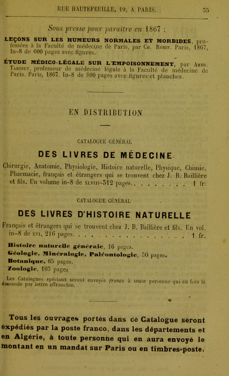 Sous presse pour paraître en 1807 : LEÇONS SUR LES HUMEURS NORMALES ET MORBIDES, pro- fessées à la Faculté de médecine de Paris, par Ch. Robin. Paris, 1807, In-S de 000 pages avec ligures. ÉTUDE MÉDICO-LÉGALE SUR L'EMPOISONNEMENT, par AllOli Tardieu, professeur de médecine légale à la Faculté de médecine de laris. lans, 1807. In-8 de 900 pages avec ligures et planches. EN DISTRIBUTION CATALOGUE GÉNÉRAL DES LIVRES DE MÉDECINE Chirurgie, Anatomie, Physiologie, Histoire naturelle, Physique, Chimie, Pharmacie, français et étrangers qui se trouvent chez J. B. Baillière et tils. Un volume in-8 de xlviii-312 pages 1 fr. CATALOGUE GÉNÉRAL DES LIVRES D’HISTOIRE NATURELLE Français et étrangers qui se trouvent chez J. B. Baillière et lils. Un vol. in-8 de xvi, 216 pages 1 fr. Histoire naturelle générale, 10 pages. Géologie, Minéralogie, Paléontologie, 50 pages. Botanique, 05 pages. Zoologie, 103 pages d^pde'^lettre affranchie.1'01 eVOy,:'S ^ 1 t0Ul° P^°ntfc ‘>ui 611 ly Tous les ouvrages portés dans ce Catalogue seront expédiés par la poste franco, dans les départements et en Algérie, à toute personne qui en aura envoyé le montant en un mandat sur Paris ou en timbres-poste.