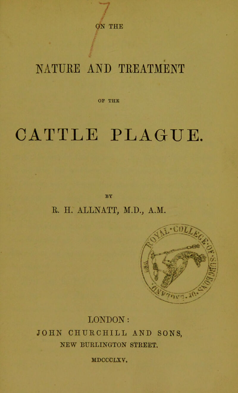 'j ON THE NATURE AND TREATMENT OF THE CATTLE PLAGUE. BY E. H. ALLNATT, M.D., A.M. LONDON: JOHN CHURCHILL AND SONS, NEW BURLINGTON STREET. MDCCCLXV.