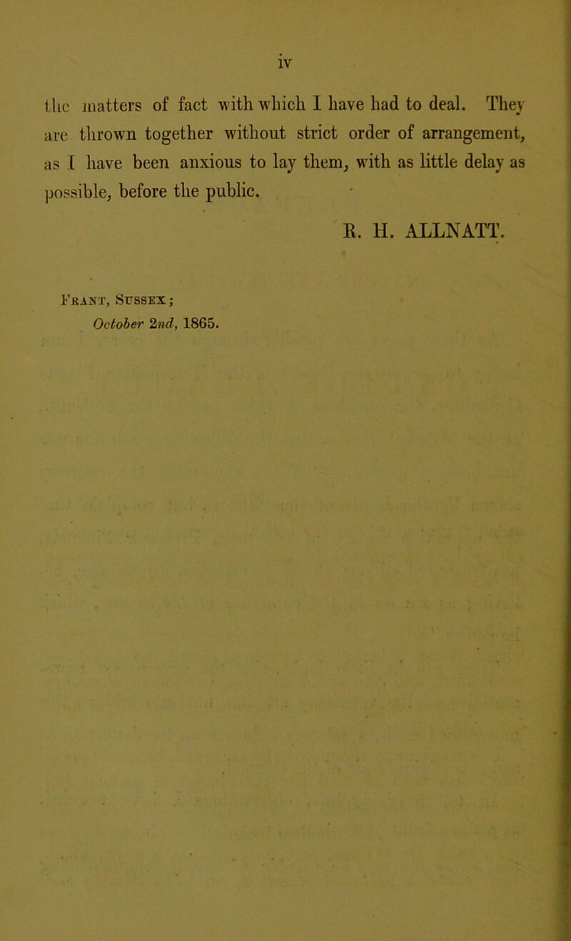 the matters of fact with which I have had to deal. They are thrown together without strict order of arrangement, as I have been anxious to lay them, with as little delay as possible, before the public. K. H. ALLNATT. Fra NX, Sussex; October 2nd, 1865.