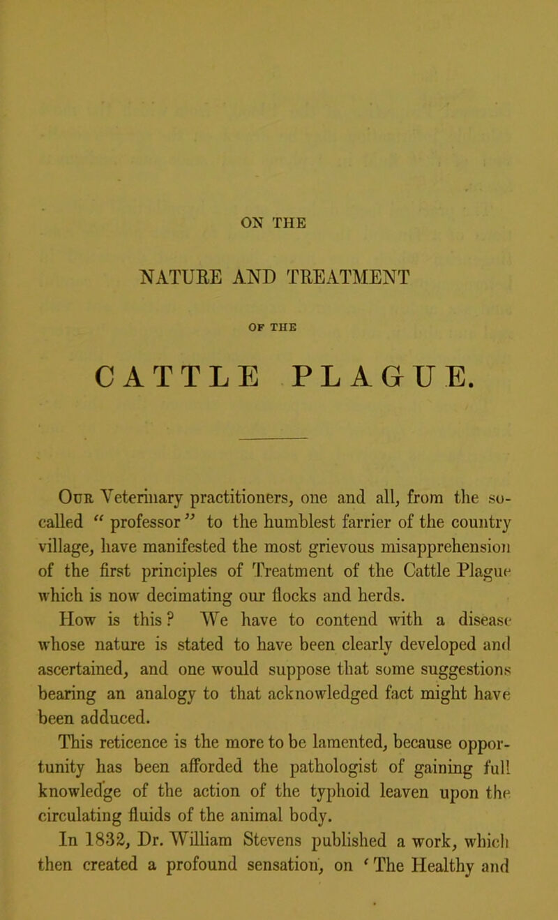 NATURE AND TREATMENT OF THE CATTLE PLAGUE. Our Veterinary practitioners, one and all, from the so- called  professor ” to the humblest farrier of the country village, have manifested the most grievous misapprehension of the first principles of Treatment of the Cattle Plague which is now decimating our flocks and herds. How is this ? We have to contend with a disease whose nature is stated to have been clearly developed and ascertained, and one would suppose that some suggestions bearing an analogy to that acknowledged fact might have been adduced. This reticence is the more to be lamented, because oppor- tunity has been afforded the pathologist of gaining full knowledge of the action of the typhoid leaven upon the circulating fluids of the animal body. In 1832, Dr, William Stevens published a work, which then created a profound sensation, on ‘ The Healthy and